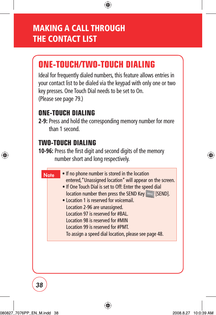 38MAKING A CALL THROUGH THE CONTACT LISTONE-TOUCH/TWO-TOUCH DIALINGIdeal for frequently dialed numbers, this feature allows entries in your contact list to be dialed via the keypad with only one or two key presses. One Touch Dial needs to be set to On.    (Please see page 79.)ONE-TOUCH DIALING2-9:  Press and hold the corresponding memory number for more than 1 second.TWO-TOUCH DIALING10-96:  Press the first digit and second digits of the memory number short and long respectively.•  If no phone number is stored in the location entered,“Unassigned location” will appear on the screen.•  If One Touch Dial is set to Off: Enter the speed dial location number then press the SEND Key   [SEND].• Location 1 is reserved for voicemail.Location 2-96 are unassigned.Location 97 is reserved for #BAL.Location 98 is reserved for #MINLocation 99 is reserved for #PMT.To assign a speed dial location, please see page 48.Note080827_7076PP_EN_M.indd   38080827_7076PP_EN_M.indd   38 2008.8.27   10:0:39 AM2008.8.27   10:0:39 AM