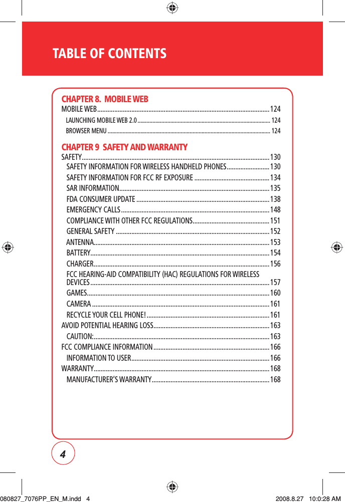 4TABLE OF CONTENTSCHAPTER 8.  MOBILE WEBMOBILE WEB ..................................................................................................... 124   LAUNCHING MOBILE WEB 2.0 ......................................................................................... 124   BROWSER MENU ............................................................................................................. 124CHAPTER 9  SAFETY AND WARRANTYSAFETY .............................................................................................................. 130   SAFETY INFORMATION FOR WIRELESS HANDHELD PHONES ......................... 130   SAFETY INFORMATION FOR FCC RF EXPOSURE ............................................134   SAR INFORMATION ........................................................................................ 135   FDA CONSUMER UPDATE ..............................................................................138   EMERGENCY CALLS .......................................................................................148   COMPLIANCE WITH OTHER FCC REGULATIONS ............................................. 151   GENERAL SAFETY .......................................................................................... 152   ANTENNA ....................................................................................................... 153   BATTERY.........................................................................................................154   CHARGER ....................................................................................................... 156    FCC HEARING-AID COMPATIBILITY (HAC) REGULATIONS FOR WIRELESS DEVICES ......................................................................................................... 157   GAMES ........................................................................................................... 160   CAMERA ........................................................................................................ 161   RECYCLE YOUR CELL PHONE! ........................................................................ 161AVOID POTENTIAL HEARING LOSS .................................................................... 163   CAUTION: ....................................................................................................... 163FCC COMPLIANCE INFORMATION .................................................................... 166   INFORMATION TO USER .................................................................................166WARRANTY ....................................................................................................... 168   MANUFACTURER’S WARRANTY ..................................................................... 168080827_7076PP_EN_M.indd   4080827_7076PP_EN_M.indd   4 2008.8.27   10:0:28 AM2008.8.27   10:0:28 AM