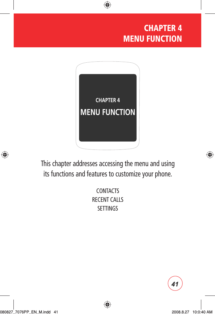 41CHAPTER 4 MENU FUNCTIONThis chapter addresses accessing the menu and usingits functions and features to customize your phone.CONTACTSRECENT CALLSSETTINGSCHAPTER 4 MENU FUNCTION080827_7076PP_EN_M.indd   41080827_7076PP_EN_M.indd   41 2008.8.27   10:0:40 AM2008.8.27   10:0:40 AM
