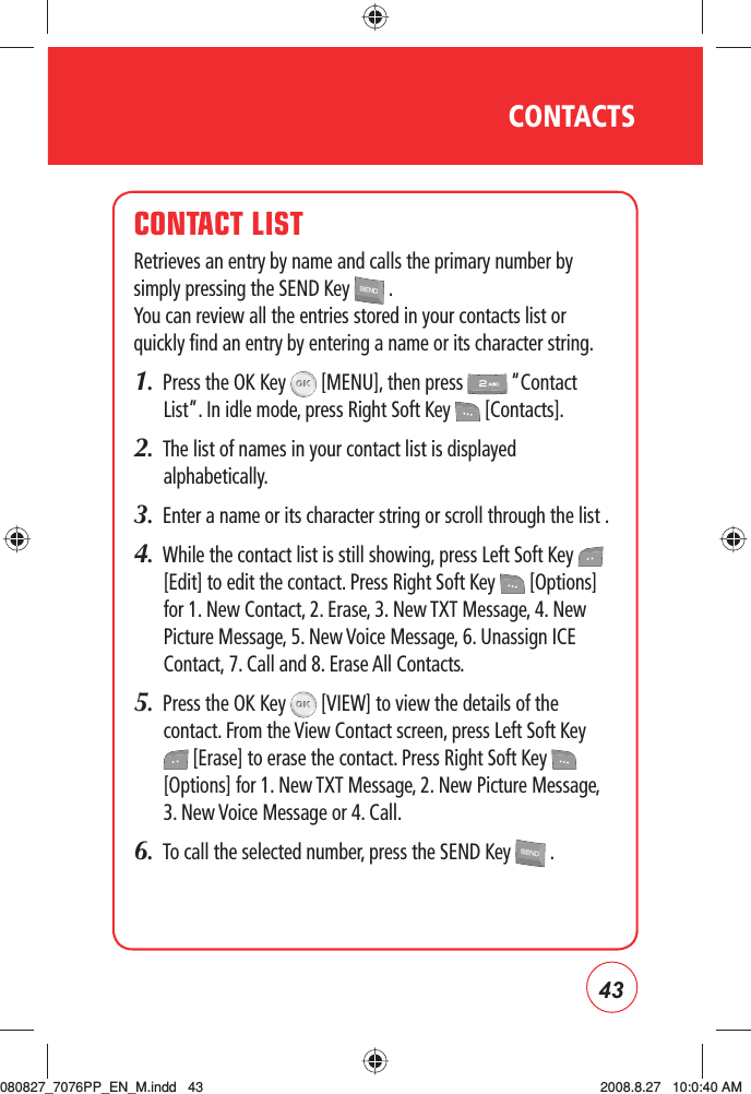 43CONTACTSCONTACT LISTRetrieves an entry by name and calls the primary number by simply pressing the SEND Key   . You can review all the entries stored in your contacts list or quickly find an entry by entering a name or its character string.1.  Press the OK Key   [MENU], then press   “Contact List”. In idle mode, press Right Soft Key   [Contacts].2.   The list of names in your contact list is displayed alphabetically.3.  Enter a name or its character string or scroll through the list .4.   While the contact list is still showing, press Left Soft Key   [Edit] to edit the contact. Press Right Soft Key   [Options] for 1. New Contact, 2. Erase, 3. New TXT Message, 4. New Picture Message, 5. New Voice Message, 6. Unassign ICE Contact, 7. Call and 8. Erase All Contacts.5.   Press the OK Key   [VIEW] to view the details of the contact. From the View Contact screen, press Left Soft Key  [Erase] to erase the contact. Press Right Soft Key   [Options] for 1. New TXT Message, 2. New Picture Message, 3. New Voice Message or 4. Call.6.   To call the selected number, press the SEND Key   .080827_7076PP_EN_M.indd   43080827_7076PP_EN_M.indd   43 2008.8.27   10:0:40 AM2008.8.27   10:0:40 AM