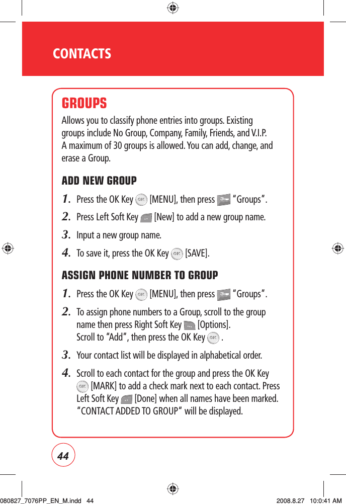 44CONTACTSGROUPSAllows you to classify phone entries into groups. Existing groups include No Group, Company, Family, Friends, and V.I.P. A maximum of 30 groups is allowed. You can add, change, and erase a Group.ADD NEW GROUP1.  Press the OK Key   [MENU], then press   “Groups”.2.  Press Left Soft Key   [New] to add a new group name.3.  Input a new group name.4.  To save it, press the OK Key   [SAVE].ASSIGN PHONE NUMBER TO GROUP1.  Press the OK Key   [MENU], then press   “Groups”.2.    To assign phone numbers to a Group, scroll to the group name then press Right Soft Key   [Options]. Scroll to “Add”, then press the OK Key   .3.  Your contact list will be displayed in alphabetical order.4.   Scroll to each contact for the group and press the OK Key  [MARK] to add a check mark next to each contact. Press Left Soft Key   [Done] when all names have been marked. “CONTACT ADDED TO GROUP“ will be displayed.080827_7076PP_EN_M.indd   44080827_7076PP_EN_M.indd   44 2008.8.27   10:0:41 AM2008.8.27   10:0:41 AM