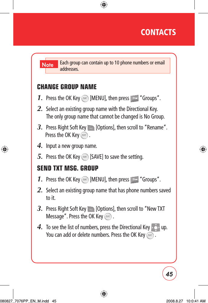 45CONTACTSCHANGE GROUP NAME1.  Press the OK Key   [MENU], then press   “Groups”.2.   Select an existing group name with the Directional Key. The only group name that cannot be changed is No Group. 3.  Press Right Soft Key   [Options], then scroll to “Rename”. Press the OK Key   .4.  Input a new group name.5.  Press the OK Key   [SAVE] to save the setting.SEND TXT MSG. GROUP1.  Press the OK Key   [MENU], then press   “Groups”.2.   Select an existing group name that has phone numbers saved to it.3.   Press Right Soft Key   [Options], then scroll to “New TXT Message”. Press the OK Key   .4.   To see the list of numbers, press the Directional Key   up.  You can add or delete numbers. Press the OK Key   .Each group can contain up to 10 phone numbers or email addresses.Note080827_7076PP_EN_M.indd   45080827_7076PP_EN_M.indd   45 2008.8.27   10:0:41 AM2008.8.27   10:0:41 AM