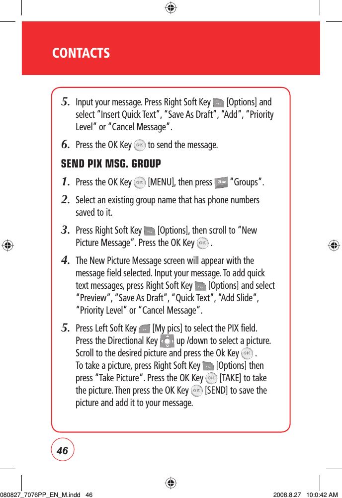 46CONTACTS5.   Input your message. Press Right Soft Key   [Options] and select “Insert Quick Text”, “Save As Draft”, “Add”, “Priority Level” or “Cancel Message”.6.   Press the OK Key   to send the message.SEND PIX MSG. GROUP1.  Press the OK Key   [MENU], then press   “Groups”.2.   Select an existing group name that has phone numbers saved to it.3.   Press Right Soft Key   [Options], then scroll to “New Picture Message”. Press the OK Key   .4.   The New Picture Message screen will appear with the message field selected. Input your message. To add quick text messages, press Right Soft Key   [Options] and select “Preview”, “Save As Draft”, “Quick Text”, “Add Slide”, “Priority Level” or “Cancel Message”.5.    Press Left Soft Key   [My pics] to select the PIX field. Press the Directional Key   up /down to select a picture. Scroll to the desired picture and press the Ok Key   . To take a picture, press Right Soft Key   [Options] then press “Take Picture“. Press the OK Key   [TAKE] to take the picture. Then press the OK Key   [SEND] to save the picture and add it to your message.080827_7076PP_EN_M.indd   46080827_7076PP_EN_M.indd   46 2008.8.27   10:0:42 AM2008.8.27   10:0:42 AM