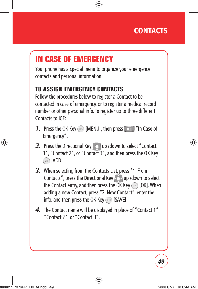 49IN CASE OF EMERGENCYYour phone has a special menu to organize your emergency contacts and personal information.TO ASSIGN EMERGENCY CONTACTSFollow the procedures below to register a Contact to be contacted in case of emergency, or to register a medical record number or other personal info. To register up to three different Contacts to ICE:1.  Press the OK Key   [MENU], then press   “In Case of Emergency”.2.  Press the Directional Key   up /down to select “Contact 1”, “Contact 2”, or “Contact 3”, and then press the OK Key  [ADD].3.   When selecting from the Contacts List, press “1. From Contacts”, press the Directional Key   up /down to select the Contact entry, and then press the OK Key   [OK]. When adding a new Contact, press “2. New Contact”, enter the info, and then press the OK Key   [SAVE].4.   The Contact name will be displayed in place of “Contact 1”, “Contact 2”, or “Contact 3”.CONTACTS080827_7076PP_EN_M.indd   49080827_7076PP_EN_M.indd   49 2008.8.27   10:0:44 AM2008.8.27   10:0:44 AM
