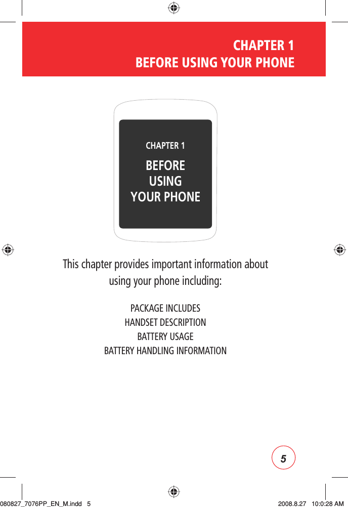 5CHAPTER 1  BEFORE USING YOUR PHONEThis chapter provides important information about using your phone including:PACKAGE INCLUDESHANDSET DESCRIPTIONBATTERY USAGEBATTERY HANDLING INFORMATIONCHAPTER 1 BEFOREUSINGYOUR PHONE080827_7076PP_EN_M.indd   5080827_7076PP_EN_M.indd   5 2008.8.27   10:0:28 AM2008.8.27   10:0:28 AM