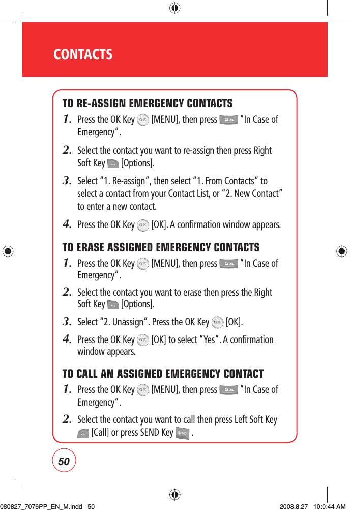 50CONTACTSTO RE-ASSIGN EMERGENCY CONTACTS1.   Press the OK Key   [MENU], then press   “In Case of Emergency”.2.   Select the contact you want to re-assign then press Right Soft Key   [Options].3.   Select “1. Re-assign”, then select “1. From Contacts” to select a contact from your Contact List, or “2. New Contact” to enter a new contact.4.  Press the OK Key   [OK]. A confirmation window appears.TO ERASE ASSIGNED EMERGENCY CONTACTS1.   Press the OK Key   [MENU], then press   “In Case of Emergency”.2.   Select the contact you want to erase then press the Right Soft Key   [Options].3.  Select “2. Unassign”. Press the OK Key   [OK].4.   Press the OK Key   [OK] to select “Yes”. A confirmation window appears.TO CALL AN ASSIGNED EMERGENCY CONTACT1.   Press the OK Key   [MENU], then press   “In Case of Emergency”.2.   Select the contact you want to call then press Left Soft Key  [Call] or press SEND Key   .080827_7076PP_EN_M.indd   50080827_7076PP_EN_M.indd   50 2008.8.27   10:0:44 AM2008.8.27   10:0:44 AM