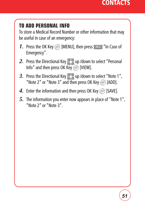 51CONTACTSTO ADD PERSONAL INFOTo store a Medical Record Number or other information that may be useful in case of an emergency:1.   Press the OK Key   [MENU], then press   “In Case of Emergency”.2.   Press the Directional Key   up /down to select “Personal Info” and then press OK Key   [VIEW].3.   Press the Directional Key   up /down to select “Note 1”, “Note 2” or “Note 3” and then press OK Key   [ADD].4.   Enter the information and then press OK Key   [SAVE].5.   The information you enter now appears in place of “Note 1”, “Note 2” or “Note 3”.