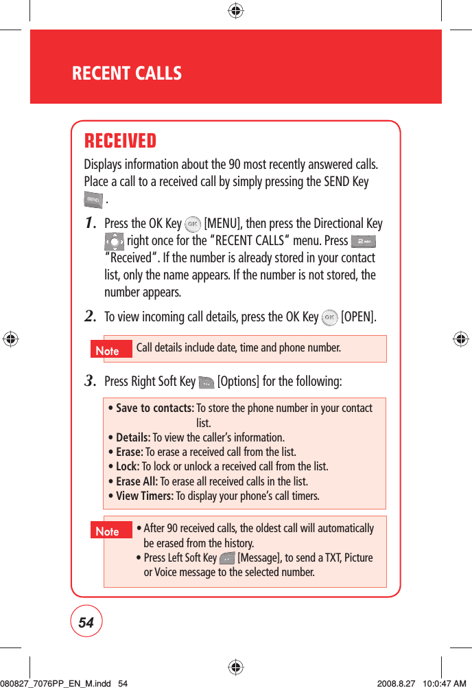 54RECENT CALLSRECEIVEDDisplays information about the 90 most recently answered calls. Place a call to a received call by simply pressing the SEND Key  .1.   Press the OK Key   [MENU], then press the Directional Key  right once for the “RECENT CALLS“ menu. Press   “Received“. If the number is already stored in your contact list, only the name appears. If the number is not stored, the number appears.2.   To view incoming call details, press the OK Key   [OPEN].3.   Press Right Soft Key   [Options] for the following:• Save to contacts:  To store the phone number in your contact list.• Details: To view the caller’s information.• Erase: To erase a received call from the list.• Lock: To lock or unlock a received call from the list.• Erase All: To erase all received calls in the list.• View Timers: To display your phone’s call timers.•  After 90 received calls, the oldest call will automatically be erased from the history.•  Press Left Soft Key   [Message], to send a TXT, Picture or Voice message to the selected number.NoteCall details include date, time and phone number.Note080827_7076PP_EN_M.indd   54080827_7076PP_EN_M.indd   54 2008.8.27   10:0:47 AM2008.8.27   10:0:47 AM