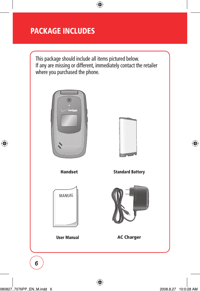 6PACKAGE INCLUDESThis package should include all items pictured below.If any are missing or different, immediately contact the retailer where you purchased the phone.User ManualHandsetAC ChargerStandard Battery080827_7076PP_EN_M.indd   6080827_7076PP_EN_M.indd   6 2008.8.27   10:0:28 AM2008.8.27   10:0:28 AM