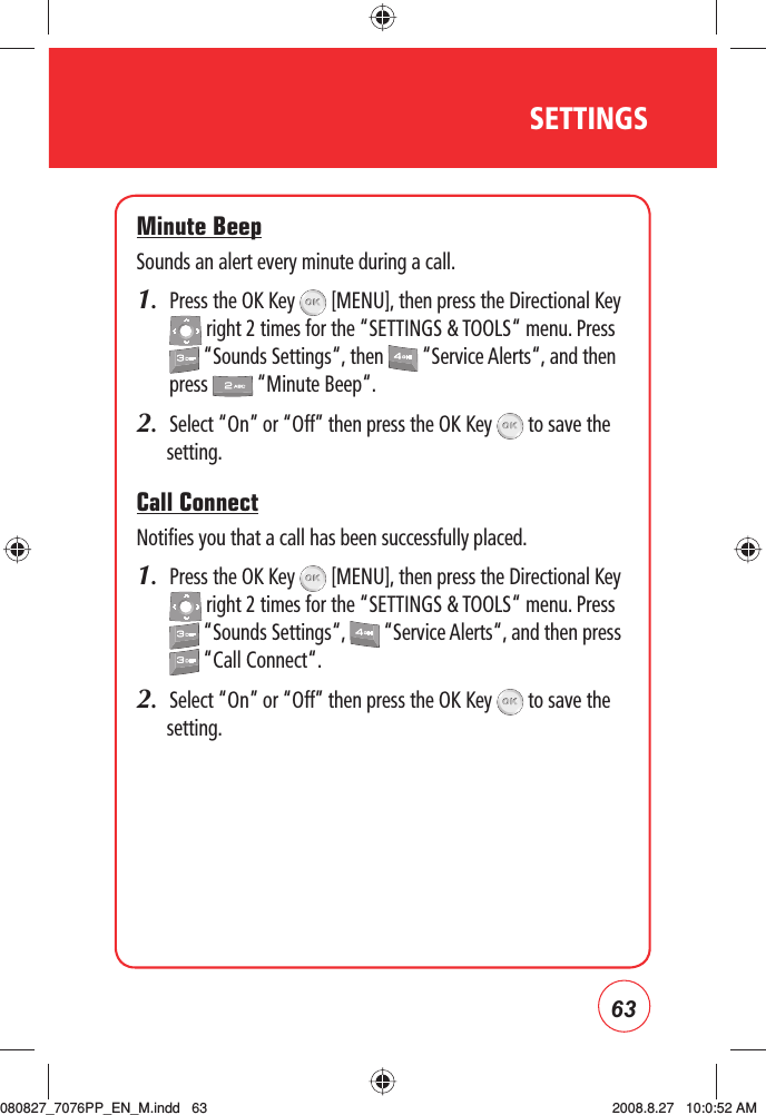 63SETTINGSMinute BeepSounds an alert every minute during a call.1.   Press the OK Key   [MENU], then press the Directional Key  right 2 times for the “SETTINGS &amp; TOOLS“ menu. Press  “Sounds Settings“, then   “Service Alerts“, and then press   “Minute Beep“.2.  Select “On” or “Off” then press the OK Key   to save the setting.Call ConnectNotifies you that a call has been successfully placed.1.   Press the OK Key   [MENU], then press the Directional Key  right 2 times for the “SETTINGS &amp; TOOLS“ menu. Press  “Sounds Settings“,   “Service Alerts“, and then press  “Call Connect“.2.  Select “On” or “Off” then press the OK Key   to save the setting.080827_7076PP_EN_M.indd   63080827_7076PP_EN_M.indd   63 2008.8.27   10:0:52 AM2008.8.27   10:0:52 AM