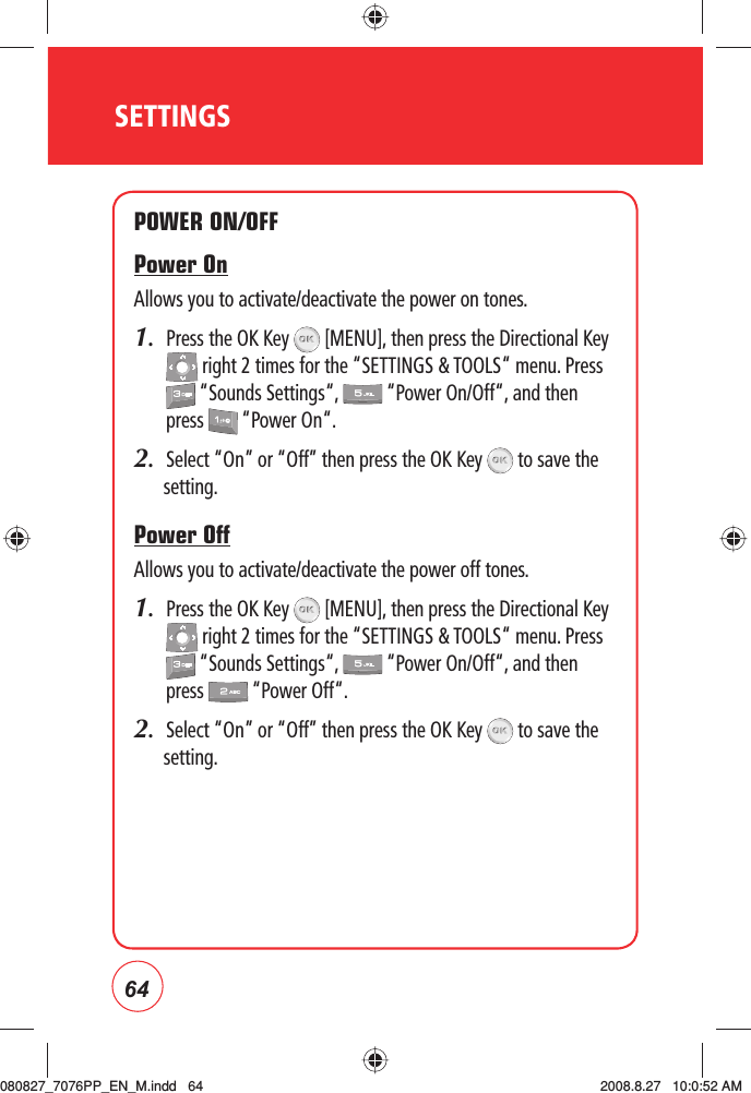 64SETTINGSPOWER ON/OFFPower OnAllows you to activate/deactivate the power on tones.1.   Press the OK Key   [MENU], then press the Directional Key  right 2 times for the “SETTINGS &amp; TOOLS“ menu. Press  “Sounds Settings“,   “Power On/Off“, and then press   “Power On“.2.  Select “On” or “Off” then press the OK Key   to save the setting.Power OffAllows you to activate/deactivate the power off tones.1.   Press the OK Key   [MENU], then press the Directional Key  right 2 times for the “SETTINGS &amp; TOOLS“ menu. Press  “Sounds Settings“,   “Power On/Off“, and then press   “Power Off“.2.  Select “On” or “Off” then press the OK Key   to save the setting.080827_7076PP_EN_M.indd   64080827_7076PP_EN_M.indd   64 2008.8.27   10:0:52 AM2008.8.27   10:0:52 AM