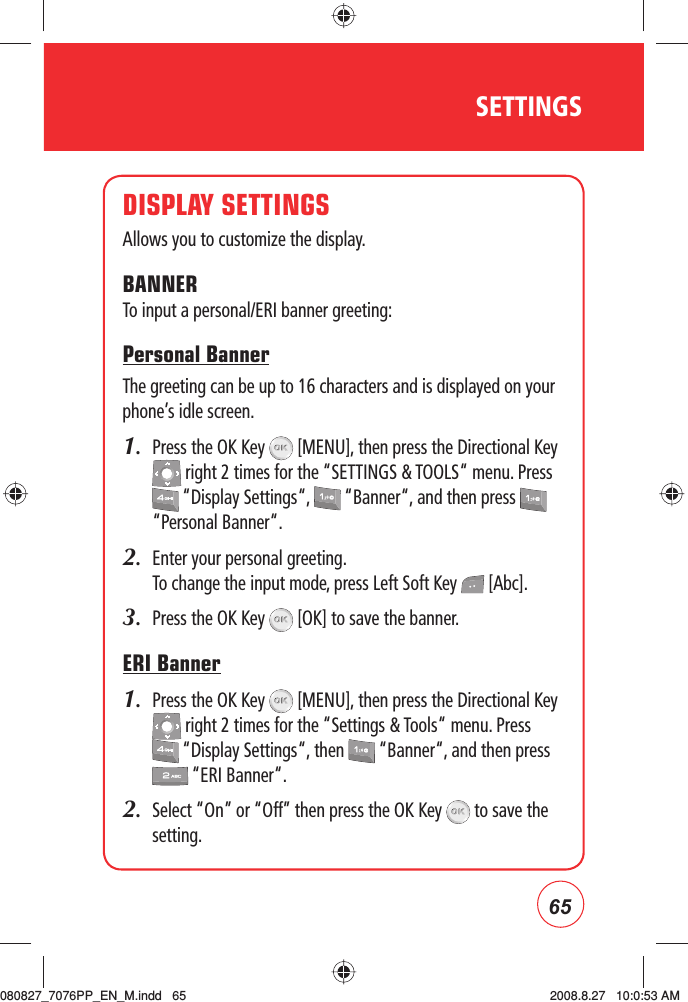 65SETTINGSDISPLAY SETTINGSAllows you to customize the display.BANNERTo input a personal/ERI banner greeting:Personal BannerThe greeting can be up to 16 characters and is displayed on your phone’s idle screen.1.   Press the OK Key   [MENU], then press the Directional Key  right 2 times for the “SETTINGS &amp; TOOLS“ menu. Press  “Display Settings“,   “Banner“, and then press   “Personal Banner“.2.   Enter your personal greeting. To change the input mode, press Left Soft Key   [Abc].3.   Press the OK Key   [OK] to save the banner.ERI Banner1.   Press the OK Key   [MENU], then press the Directional Key  right 2 times for the “Settings &amp; Tools“ menu. Press  “Display Settings“, then   “Banner“, and then press  “ERI Banner“.2.   Select “On” or “Off” then press the OK Key   to save the setting.080827_7076PP_EN_M.indd   65080827_7076PP_EN_M.indd   65 2008.8.27   10:0:53 AM2008.8.27   10:0:53 AM