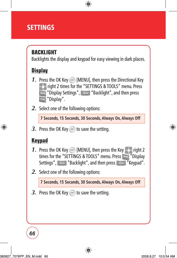66SETTINGSBACKLIGHTBacklights the display and keypad for easy viewing in dark places.Display1.   Press the OK Key   [MENU], then press the Directional Key  right 2 times for the “SETTINGS &amp; TOOLS“ menu. Press  “Display Settings“,   “Backlight“, and then press  “Display“.2.  Select one of the following options:3.  Press the OK Key   to save the setting. Keypad1.   Press the OK Key   [MENU], then press the Key   right 2 times for the “SETTINGS &amp; TOOLS“ menu. Press   “Display Settings“,   “Backlight“, and then press   “Keypad“.2.  Select one of the following options:3.  Press the OK Key   to save the setting. 7 Seconds, 15 Seconds, 30 Seconds, Always On, Always Off7 Seconds, 15 Seconds, 30 Seconds, Always On, Always Off080827_7076PP_EN_M.indd   66080827_7076PP_EN_M.indd   66 2008.8.27   10:0:54 AM2008.8.27   10:0:54 AM