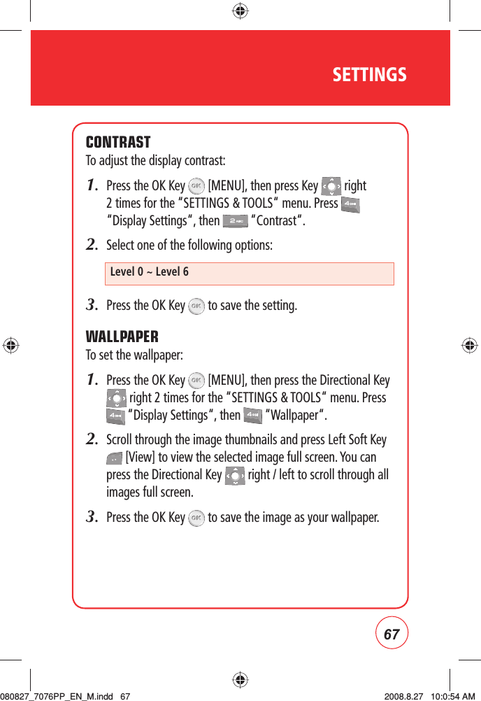 67SETTINGSCONTRASTTo adjust the display contrast:1.   Press the OK Key   [MENU], then press Key   right 2 times for the “SETTINGS &amp; TOOLS“ menu. Press   “Display Settings“, then   “Contrast“.2.   Select one of the following options:3.  Press the OK Key   to save the setting. WALLPAPERTo set the wallpaper:1.   Press the OK Key   [MENU], then press the Directional Key  right 2 times for the “SETTINGS &amp; TOOLS“ menu. Press  “Display Settings“, then   “Wallpaper“.2.   Scroll through the image thumbnails and press Left Soft Key  [View] to view the selected image full screen. You can press the Directional Key   right / left to scroll through all images full screen. 3.   Press the OK Key   to save the image as your wallpaper.Level 0 ~ Level 6080827_7076PP_EN_M.indd   67080827_7076PP_EN_M.indd   67 2008.8.27   10:0:54 AM2008.8.27   10:0:54 AM
