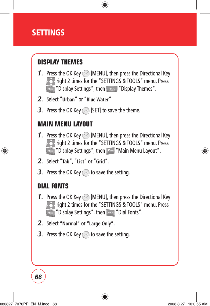 68SETTINGSDISPLAY THEMES1.   Press the OK Key   [MENU], then press the Directional Key  right 2 times for the “SETTINGS &amp; TOOLS“ menu. Press  “Display Settings“, then   “Display Themes“.2.  Select “Urban“ or “Blue Water“.3.  Press the OK Key   [SET] to save the theme.MAIN MENU LAYOUT1.   Press the OK Key   [MENU], then press the Directional Key  right 2 times for the “SETTINGS &amp; TOOLS“ menu. Press  “Display Settings“, then   “Main Menu Layout“.2.  Select “Tab“, “List“ or “Grid“.3.  Press the OK Key   to save the setting.DIAL FONTS1.   Press the OK Key   [MENU], then press the Directional Key  right 2 times for the “SETTINGS &amp; TOOLS“ menu. Press  “Display Settings“, then   “Dial Fonts“.2.  Select “Normal” or “Large Only”.3.  Press the OK Key   to save the setting.080827_7076PP_EN_M.indd   68080827_7076PP_EN_M.indd   68 2008.8.27   10:0:55 AM2008.8.27   10:0:55 AM