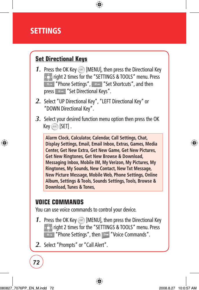 72SETTINGSSet Directional Keys1.   Press the OK Key   [MENU], then press the Directional Key  right 2 times for the “SETTINGS &amp; TOOLS“ menu. Press  “Phone Settings“,   “Set Shortcuts“, and then press   “Set Directional Keys“.2.   Select “UP Directional Key”, “LEFT Directional Key” or “DOWN Directional Key”.3.  Select your desired function menu option then press the OK Key   [SET] .VOICE COMMANDSYou can use voice commands to control your device.1.   Press the OK Key   [MENU], then press the Directional Key  right 2 times for the “SETTINGS &amp; TOOLS“ menu. Press  “Phone Settings“, then   “Voice Commands“.2.   Select “Prompts” or “Call Alert”.Alarm Clock, Calculator, Calendar, Call Settings, Chat, Display Settings, Email, Email Inbox, Extras, Games, Media Center, Get New Extra, Get New Game, Get New Pictures, Get New Ringtones, Get New Browse &amp; Download, Messaging Inbox, Mobile IM, My Verizon, My Pictures, My Ringtones, My Sounds, New Contact, New Txt Message, New Picture Message, Mobile Web, Phone Settings, Online Album, Settings &amp; Tools, Sounds Settings, Tools, Browse &amp; Download, Tunes &amp; Tones, 080827_7076PP_EN_M.indd   72080827_7076PP_EN_M.indd   72 2008.8.27   10:0:57 AM2008.8.27   10:0:57 AM