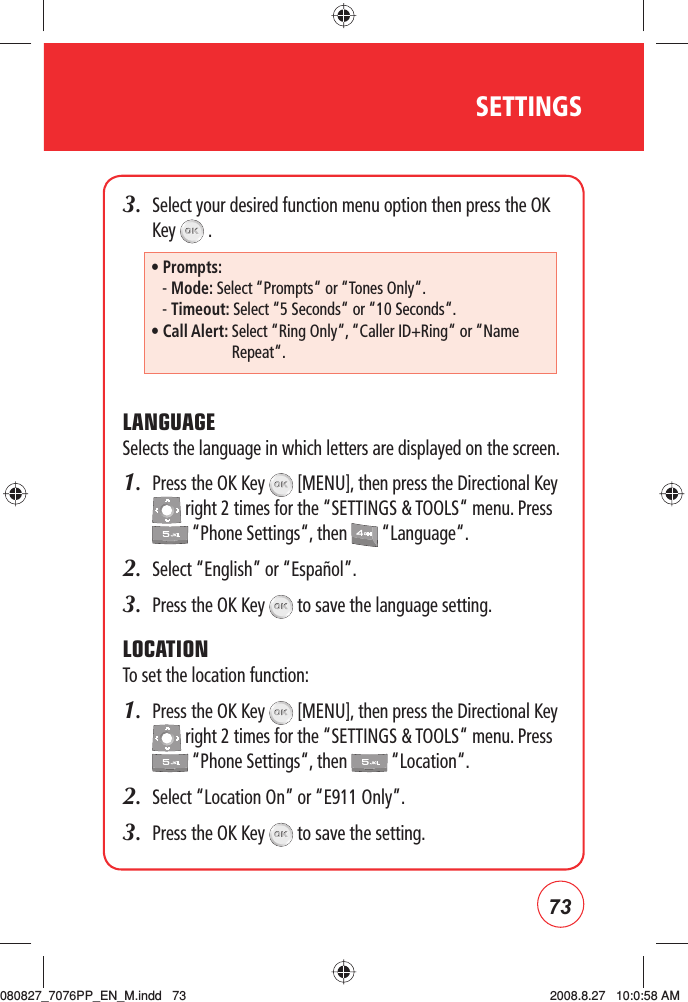 73SETTINGS3.   Select your desired function menu option then press the OK Key   .LANGUAGESelects the language in which letters are displayed on the screen.1.   Press the OK Key   [MENU], then press the Directional Key  right 2 times for the “SETTINGS &amp; TOOLS“ menu. Press  “Phone Settings“, then   “Language“.2.  Select “English” or “Español”.3.  Press the OK Key   to save the language setting. LOCATIONTo set the location function:1.   Press the OK Key   [MENU], then press the Directional Key  right 2 times for the “SETTINGS &amp; TOOLS“ menu. Press  “Phone Settings“, then   “Location“.2.  Select “Location On” or “E911 Only”.3.  Press the OK Key   to save the setting.• Prompts:    - Mode: Select “Prompts“ or “Tones Only“.   - Timeout: Select “5 Seconds“ or “10 Seconds“.•  Call Alert:  Select “Ring Only“, “Caller ID+Ring“ or “Name Repeat“.080827_7076PP_EN_M.indd   73080827_7076PP_EN_M.indd   73 2008.8.27   10:0:58 AM2008.8.27   10:0:58 AM