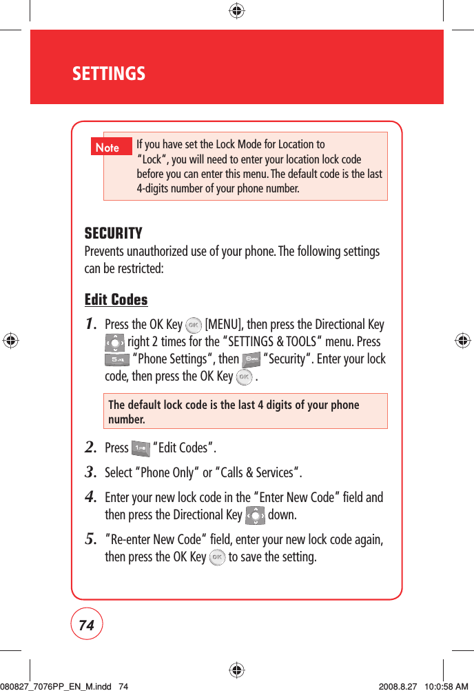 74SETTINGSSECURITYPrevents unauthorized use of your phone. The following settings can be restricted:Edit Codes1.   Press the OK Key   [MENU], then press the Directional Key  right 2 times for the “SETTINGS &amp; TOOLS“ menu. Press  “Phone Settings“, then   “Security“. Enter your lock code, then press the OK Key   .2.  Press   “Edit Codes”.3.  Select “Phone Only“ or “Calls &amp; Services“.4.   Enter your new lock code in the “Enter New Code” field and then press the Directional Key   down.5.   ”Re-enter New Code“ field, enter your new lock code again, then press the OK Key   to save the setting.The default lock code is the last 4 digits of your phone number.If you have set the Lock Mode for Location to “Lock“, you will need to enter your location lock code before you can enter this menu. The default code is the last 4-digits number of your phone number.  Note080827_7076PP_EN_M.indd   74080827_7076PP_EN_M.indd   74 2008.8.27   10:0:58 AM2008.8.27   10:0:58 AM