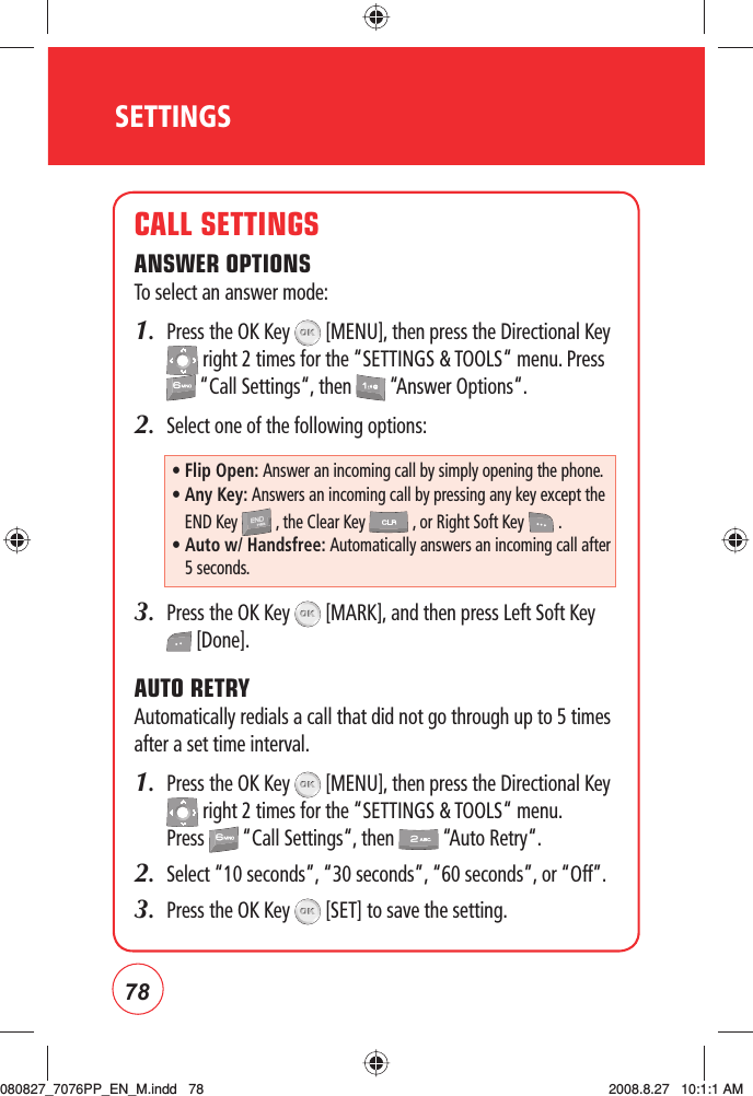 78SETTINGSCALL SETTINGSANSWER OPTIONSTo select an answer mode:1.   Press the OK Key   [MENU], then press the Directional Key  right 2 times for the “SETTINGS &amp; TOOLS“ menu. Press  “Call Settings“, then   “Answer Options“.2.  Select one of the following options:3.    Press the OK Key   [MARK], and then press Left Soft Key  [Done].AUTO RETRYAutomatically redials a call that did not go through up to 5 times after a set time interval.1.   Press the OK Key   [MENU], then press the Directional Key  right 2 times for the “SETTINGS &amp; TOOLS“ menu. Press   “Call Settings“, then   “Auto Retry“.2.     Select “10 seconds”, “30 seconds”, “60 seconds”, or “Off”.3.   Press the OK Key   [SET] to save the setting.•  Flip Open: Answer an incoming call by simply opening the phone.•  Any Key: Answers an incoming call by pressing any key except the END Key  , the Clear Key  , or Right Soft Key   .•  Auto w/ Handsfree: Automatically answers an incoming call after 5 seconds.080827_7076PP_EN_M.indd   78080827_7076PP_EN_M.indd   78 2008.8.27   10:1:1 AM2008.8.27   10:1:1 AM