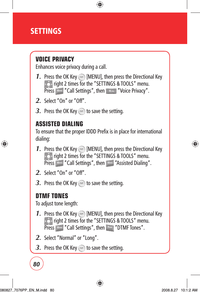 80SETTINGSVOICE PRIVACYEnhances voice privacy during a call.1.   Press the OK Key   [MENU], then press the Directional Key  right 2 times for the “SETTINGS &amp; TOOLS“ menu. Press   “Call Settings“, then   “Voice Privacy“.2.  Select “On” or “Off”.3.   Press the OK Key   to save the setting.ASSISTED DIALINGTo ensure that the proper IDDD Prefix is in place for international dialing:1.   Press the OK Key   [MENU], then press the Directional Key  right 2 times for the “SETTINGS &amp; TOOLS“ menu. Press   “Call Settings“, then   “Assisted Dialing“.2.  Select “On” or “Off”.3.   Press the OK Key   to save the setting.DTMF TONESTo adjust tone length:1.   Press the OK Key   [MENU], then press the Directional Key  right 2 times for the “SETTINGS &amp; TOOLS“ menu. Press   “Call Settings“, then   “DTMF Tones“.2.    Select “Normal” or “Long”.3.   Press the OK Key   to save the setting.080827_7076PP_EN_M.indd   80080827_7076PP_EN_M.indd   80 2008.8.27   10:1:2 AM2008.8.27   10:1:2 AM