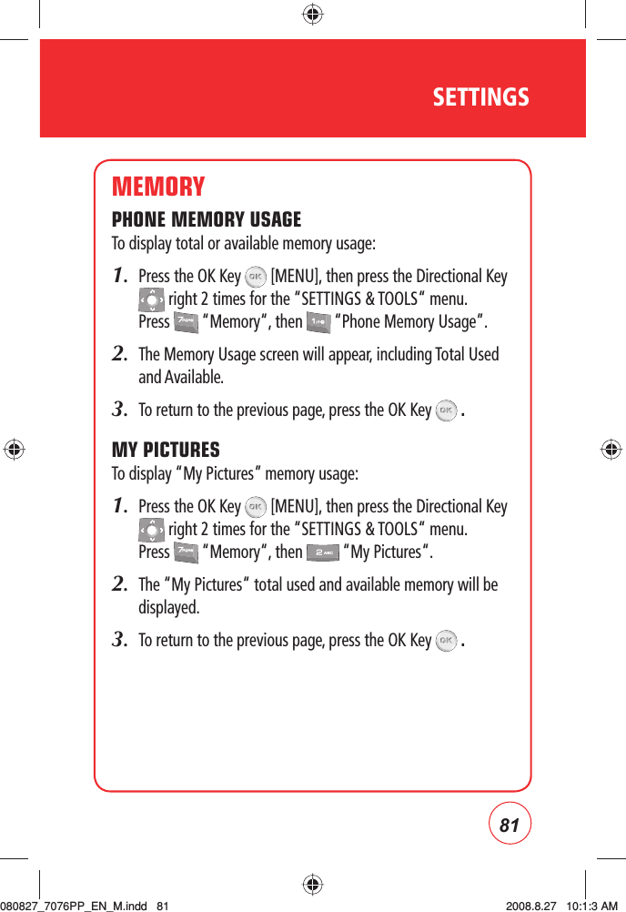 81SETTINGSMEMORYPHONE MEMORY USAGETo display total or available memory usage:1.   Press the OK Key   [MENU], then press the Directional Key  right 2 times for the “SETTINGS &amp; TOOLS“ menu. Press   “Memory“, then   “Phone Memory Usage”.2.    The Memory Usage screen will appear, including Total Used and Available.3.    To return to the previous page, press the OK Key   .MY PICTURESTo display “My Pictures” memory usage:1.   Press the OK Key   [MENU], then press the Directional Key  right 2 times for the “SETTINGS &amp; TOOLS“ menu. Press   “Memory“, then   “My Pictures“.2.     The “My Pictures“ total used and available memory will be displayed.3.     To return to the previous page, press the OK Key   .080827_7076PP_EN_M.indd   81080827_7076PP_EN_M.indd   81 2008.8.27   10:1:3 AM2008.8.27   10:1:3 AM