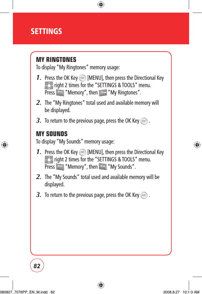 82MY RINGTONESTo display “My Ringtones” memory usage:1.   Press the OK Key   [MENU], then press the Directional Key  right 2 times for the “SETTINGS &amp; TOOLS“ menu. Press   “Memory“, then   “My Ringtones“.2.     The “My Ringtones“ total used and available memory will be displayed.3.    To return to the previous page, press the OK Key   .MY SOUNDSTo display “My Sounds” memory usage:1.   Press the OK Key   [MENU], then press the Directional Key  right 2 times for the “SETTINGS &amp; TOOLS“ menu. Press   “Memory“, then   “My Sounds“.2.     The “My Sounds“ total used and available memory will be displayed.3.    To return to the previous page, press the OK Key   .SETTINGS080827_7076PP_EN_M.indd   82080827_7076PP_EN_M.indd   82 2008.8.27   10:1:3 AM2008.8.27   10:1:3 AM