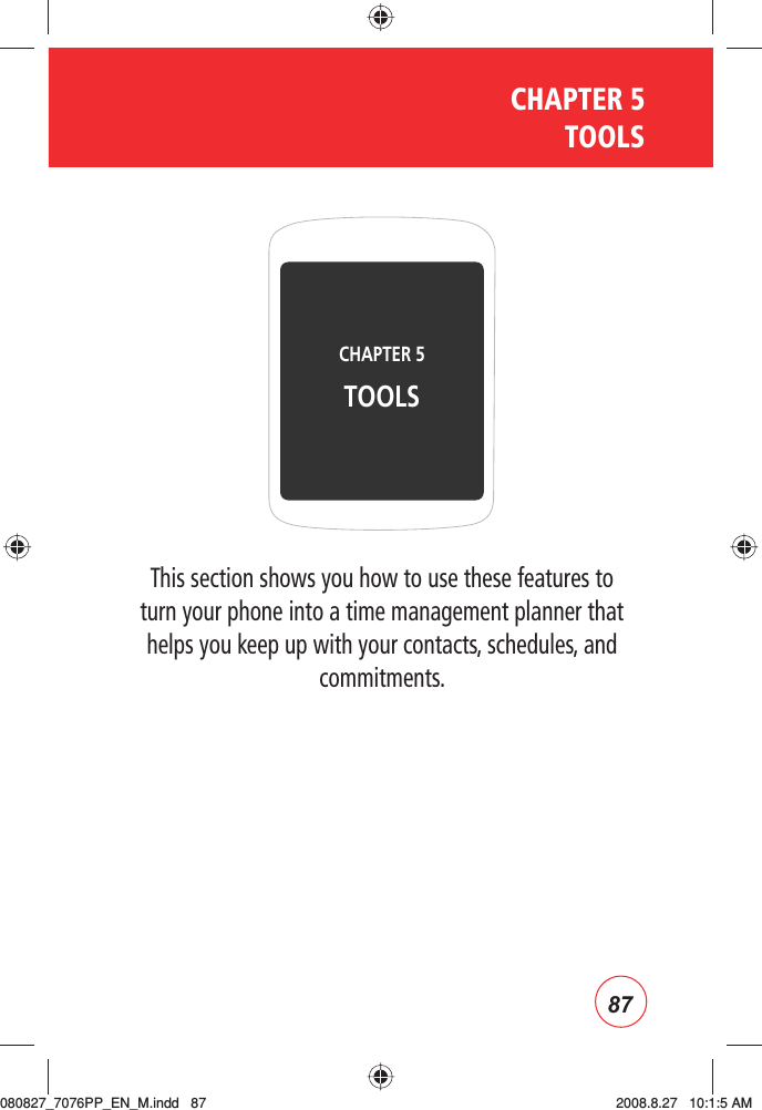 87CHAPTER 5  TOOLSThis section shows you how to use these features to turn your phone into a time management planner that helps you keep up with your contacts, schedules, and commitments.CHAPTER 5 TOOLS080827_7076PP_EN_M.indd   87080827_7076PP_EN_M.indd   87 2008.8.27   10:1:5 AM2008.8.27   10:1:5 AM
