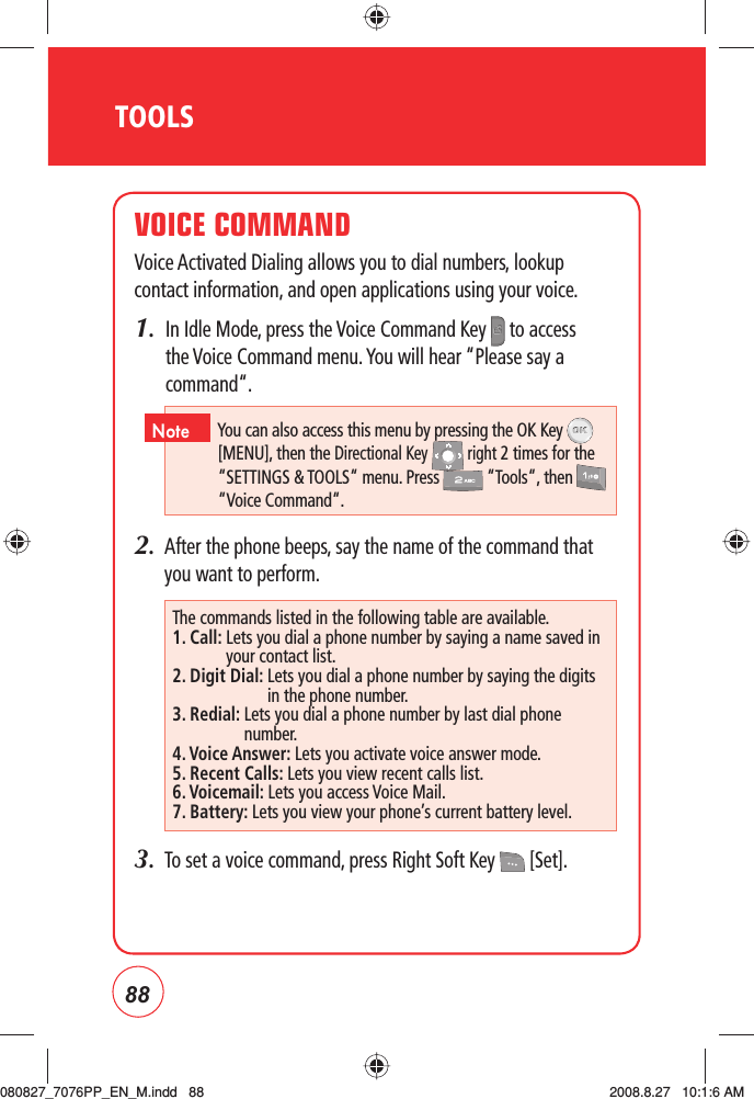 88TOOLSVOICE COMMANDVoice Activated Dialing allows you to dial numbers, lookup contact information, and open applications using your voice.1.   In Idle Mode, press the Voice Command Key   to access the Voice Command menu. You will hear “Please say a command“.2.   After the phone beeps, say the name of the command that you want to perform.3.   To set a voice command, press Right Soft Key   [Set]. The commands listed in the following table are available.1. Call:  Lets you dial a phone number by saying a name saved in your contact list.2. Digit Dial:  Lets you dial a phone number by saying the digits in the phone number.3. Redial:  Lets you dial a phone number by last dial phone number.4. Voice Answer: Lets you activate voice answer mode. 5. Recent Calls: Lets you view recent calls list.6. Voicemail: Lets you access Voice Mail.7. Battery: Lets you view your phone’s current battery level.You can also access this menu by pressing the OK Key  [MENU], then the Directional Key   right 2 times for the “SETTINGS &amp; TOOLS“ menu. Press   “Tools“, then   “Voice Command“.Note080827_7076PP_EN_M.indd   88080827_7076PP_EN_M.indd   88 2008.8.27   10:1:6 AM2008.8.27   10:1:6 AM