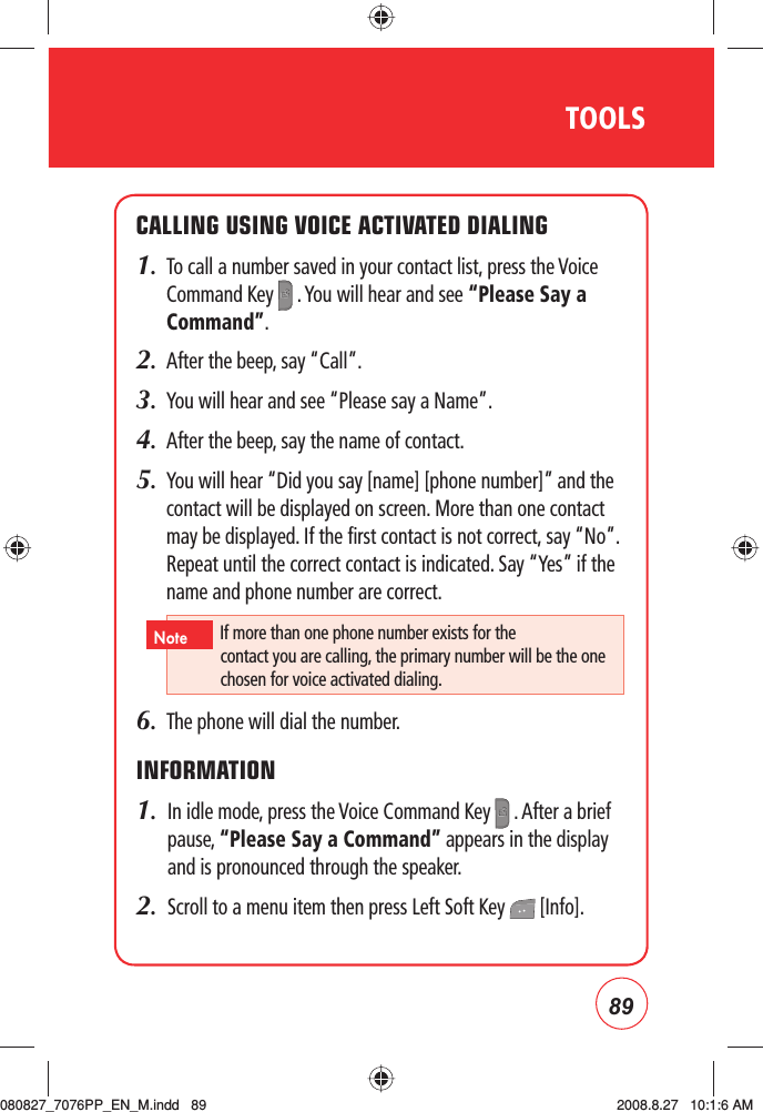 89TOOLSCALLING USING VOICE ACTIVATED DIALING1.   To call a number saved in your contact list, press the Voice Command Key   . You will hear and see “Please Say a Command”.2.   After the beep, say “Call”.3.   You will hear and see “Please say a Name”. 4.   After the beep, say the name of contact. 5.   You will hear “Did you say [name] [phone number]” and the contact will be displayed on screen. More than one contact may be displayed. If the first contact is not correct, say “No”. Repeat until the correct contact is indicated. Say “Yes” if the name and phone number are correct.6.   The phone will dial the number.INFORMATION1.   In idle mode, press the Voice Command Key   . After a brief pause, “Please Say a Command” appears in the display and is pronounced through the speaker.2.   Scroll to a menu item then press Left Soft Key   [Info].If more than one phone number exists for the contact you are calling, the primary number will be the one chosen for voice activated dialing.Note080827_7076PP_EN_M.indd   89080827_7076PP_EN_M.indd   89 2008.8.27   10:1:6 AM2008.8.27   10:1:6 AM