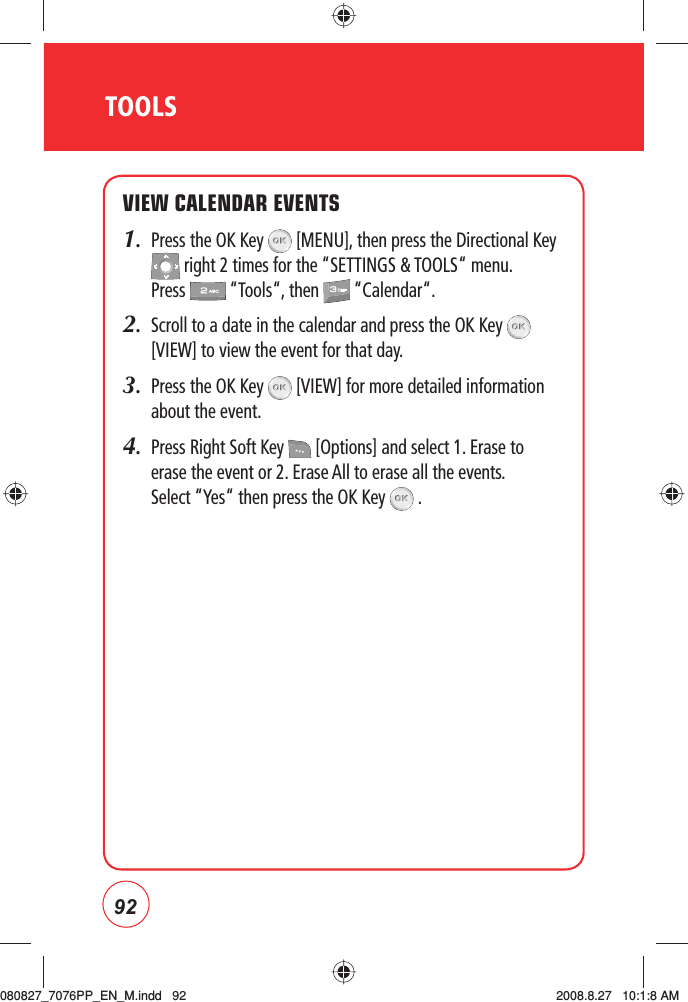 92TOOLSVIEW CALENDAR EVENTS1.   Press the OK Key   [MENU], then press the Directional Key  right 2 times for the “SETTINGS &amp; TOOLS“ menu. Press   “Tools“, then   “Calendar“.2.   Scroll to a date in the calendar and press the OK Key   [VIEW] to view the event for that day.3.   Press the OK Key   [VIEW] for more detailed information about the event.4.    Press Right Soft Key   [Options] and select 1. Erase to erase the event or 2. Erase All to erase all the events.  Select “Yes“ then press the OK Key   .080827_7076PP_EN_M.indd   92080827_7076PP_EN_M.indd   92 2008.8.27   10:1:8 AM2008.8.27   10:1:8 AM