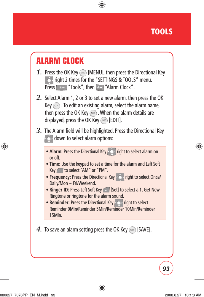 93TOOLSALARM CLOCK1.   Press the OK Key   [MENU], then press the Directional Key  right 2 times for the “SETTINGS &amp; TOOLS“ menu. Press   “Tools“, then   “Alarm Clock“.2.   Select Alarm 1, 2 or 3 to set a new alarm, then press the OK Key   . To edit an existing alarm, select the alarm name, then press the OK Key   . When the alarm details are displayed, press the OK Key   [EDIT].3.   The Alarm field will be highlighted. Press the Directional Key  down to select alarm options:4.   To save an alarm setting press the OK Key   [SAVE].•  Alarm: Press the Directional Key   right to select alarm on or off.•   Time: Use the keypad to set a time for the alarm and Left Soft Key   to select “AM” or “PM”.•  Frequency: Press the Directional Key   right to select Once/Daily/Mon ~ Fri/Weekend. •  Ringer ID: Press Left Soft Key   [Set] to select a 1. Get New Ringtone or ringtone for the alarm sound.•  Reminder: Press the Directional Key   right to select Reminder 0Min/Reminder 5Min/Reminder 10Min/Reminder 15Min.080827_7076PP_EN_M.indd   93080827_7076PP_EN_M.indd   93 2008.8.27   10:1:8 AM2008.8.27   10:1:8 AM