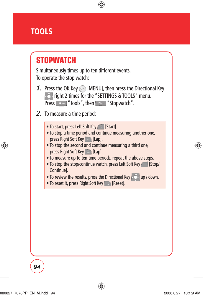 94TOOLSSTOPWATCHSimultaneously times up to ten different events.    To operate the stop watch:1.   Press the OK Key   [MENU], then press the Directional Key  right 2 times for the “SETTINGS &amp; TOOLS“ menu. Press   “Tools“, then   “Stopwatch”.2.   To measure a time period:• To start, press Left Soft Key   [Start].• To stop a time period and continue measuring another one,press Right Soft Key   [Lap].• To stop the second and continue measuring a third one,press Right Soft Key   [Lap].• To measure up to ten time periods, repeat the above steps.•  To stop the stop/continue watch, press Left Soft Key   [Stop/Continue].• To review the results, press the Directional Key   up / down.• To reset it, press Right Soft Key   [Reset].080827_7076PP_EN_M.indd   94080827_7076PP_EN_M.indd   94 2008.8.27   10:1:9 AM2008.8.27   10:1:9 AM