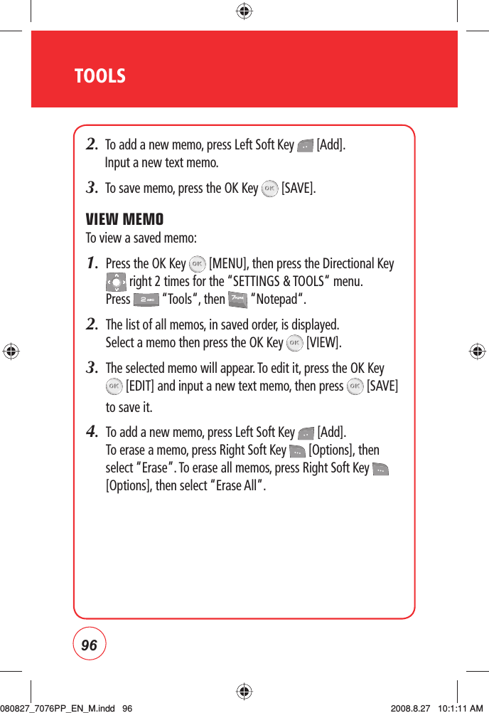 96TOOLS2.  To add a new memo, press Left Soft Key   [Add]. Input a new text memo.3.  To save memo, press the OK Key   [SAVE].VIEW MEMOTo view a saved memo:1.   Press the OK Key   [MENU], then press the Directional Key  right 2 times for the “SETTINGS &amp; TOOLS“ menu. Press   “Tools“, then   “Notepad“.2.    The list of all memos, in saved order, is displayed.    Select a memo then press the OK Key   [VIEW].3.   The selected memo will appear. To edit it, press the OK Key  [EDIT] and input a new text memo, then press   [SAVE] to save it.4.    To add a new memo, press Left Soft Key   [Add]. To erase a memo, press Right Soft Key   [Options], then select “Erase”. To erase all memos, press Right Soft Key   [Options], then select “Erase All”.080827_7076PP_EN_M.indd   96080827_7076PP_EN_M.indd   96 2008.8.27   10:1:11 AM2008.8.27   10:1:11 AM