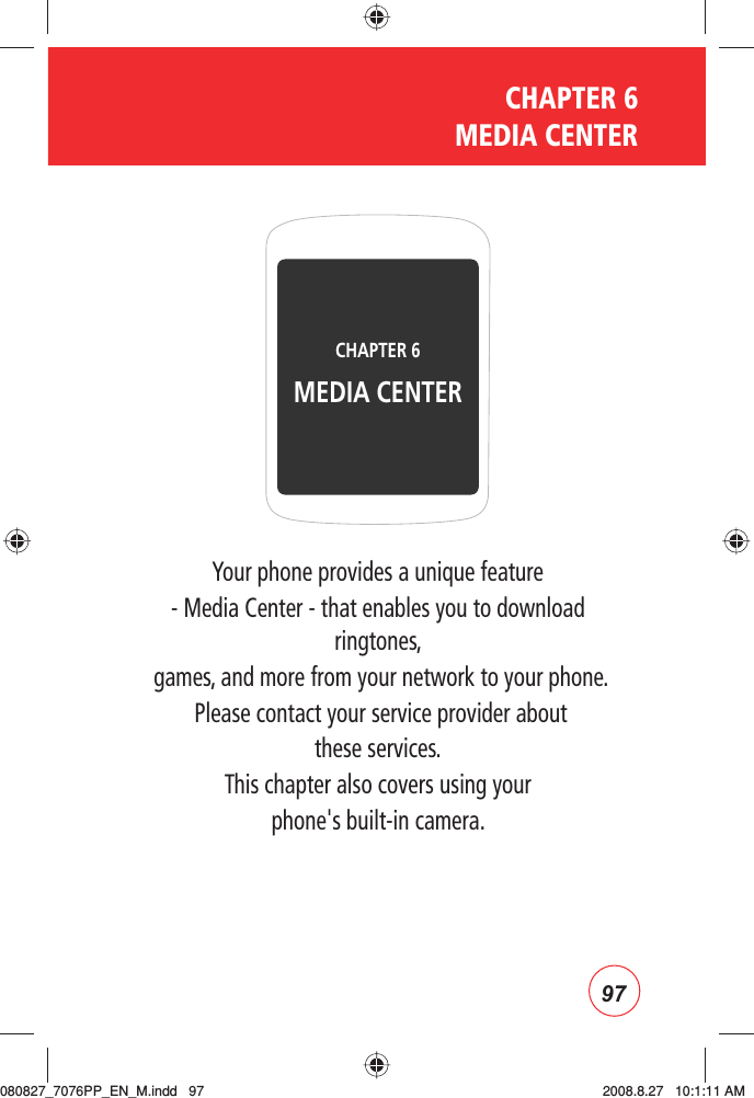 97CHAPTER 6  MEDIA CENTERYour phone provides a unique feature - Media Center - that enables you to download ringtones, games, and more from your network to your phone. Please contact your service provider about these services.This chapter also covers using your phone&apos;s built-in camera.CHAPTER 6 MEDIA CENTER080827_7076PP_EN_M.indd   97080827_7076PP_EN_M.indd   97 2008.8.27   10:1:11 AM2008.8.27   10:1:11 AM