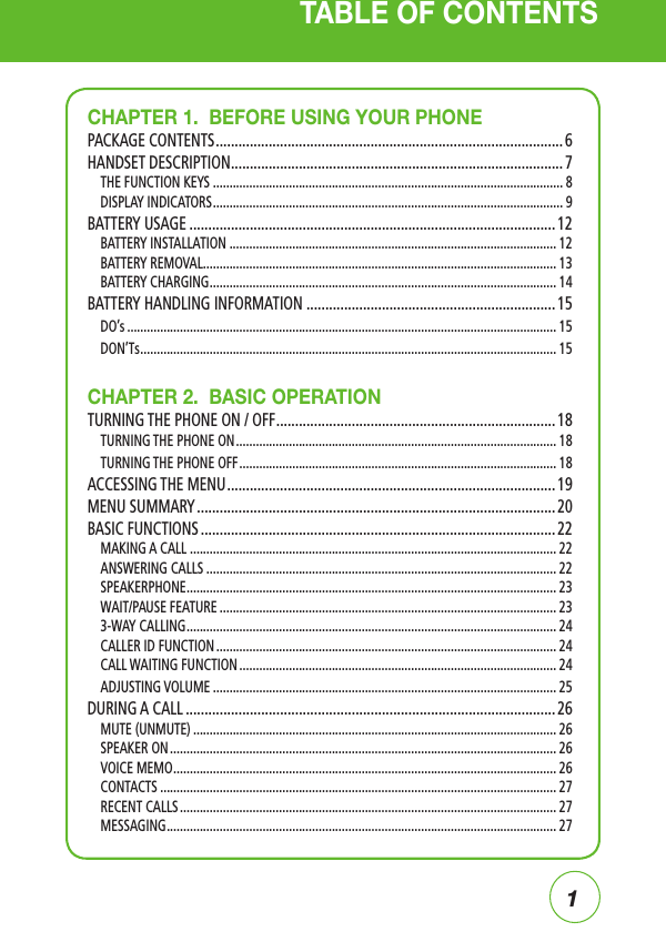 1TABLE OF CONTENTSCHAPTER 1.  BEFORE USING YOUR PHONEPACKAGE CONTENTS ............................................................................................ 6HANDSET DESCRIPTION ........................................................................................ 7THE FUNCTION KEYS .......................................................................................................... 8DISPLAY INDICATORS .......................................................................................................... 9BATTERY USAGE ................................................................................................. 12BATTERY INSTALLATION ................................................................................................... 12BATTERY REMOVAL ........................................................................................................... 13BATTERY CHARGING ......................................................................................................... 14BATTERY HANDLING INFORMATION .................................................................. 15DO’s .................................................................................................................................. 15DON’Ts .............................................................................................................................. 15CHAPTER 2.  BASIC OPERATIONTURNING THE PHONE ON / OFF .......................................................................... 18TURNING THE PHONE ON ................................................................................................. 18TURNING THE PHONE OFF ................................................................................................ 18ACCESSING THE MENU ....................................................................................... 19MENU SUMMARY ............................................................................................... 20BASIC FUNCTIONS .............................................................................................. 22MAKING A CALL ............................................................................................................... 22ANSWERING CALLS .......................................................................................................... 22SPEAKERPHONE ................................................................................................................ 23WAIT/PAUSE FEATURE ...................................................................................................... 233-WAY CALLING ................................................................................................................ 24CALLER ID FUNCTION ....................................................................................................... 24CALL WAITING FUNCTION ................................................................................................ 24ADJUSTING VOLUME ........................................................................................................ 25DURING A CALL .................................................................................................. 26MUTE (UNMUTE) .............................................................................................................. 26SPEAKER ON ..................................................................................................................... 26VOICE MEMO .................................................................................................................... 26CONTACTS ........................................................................................................................ 27RECENT CALLS .................................................................................................................. 27MESSAGING ...................................................................................................................... 27