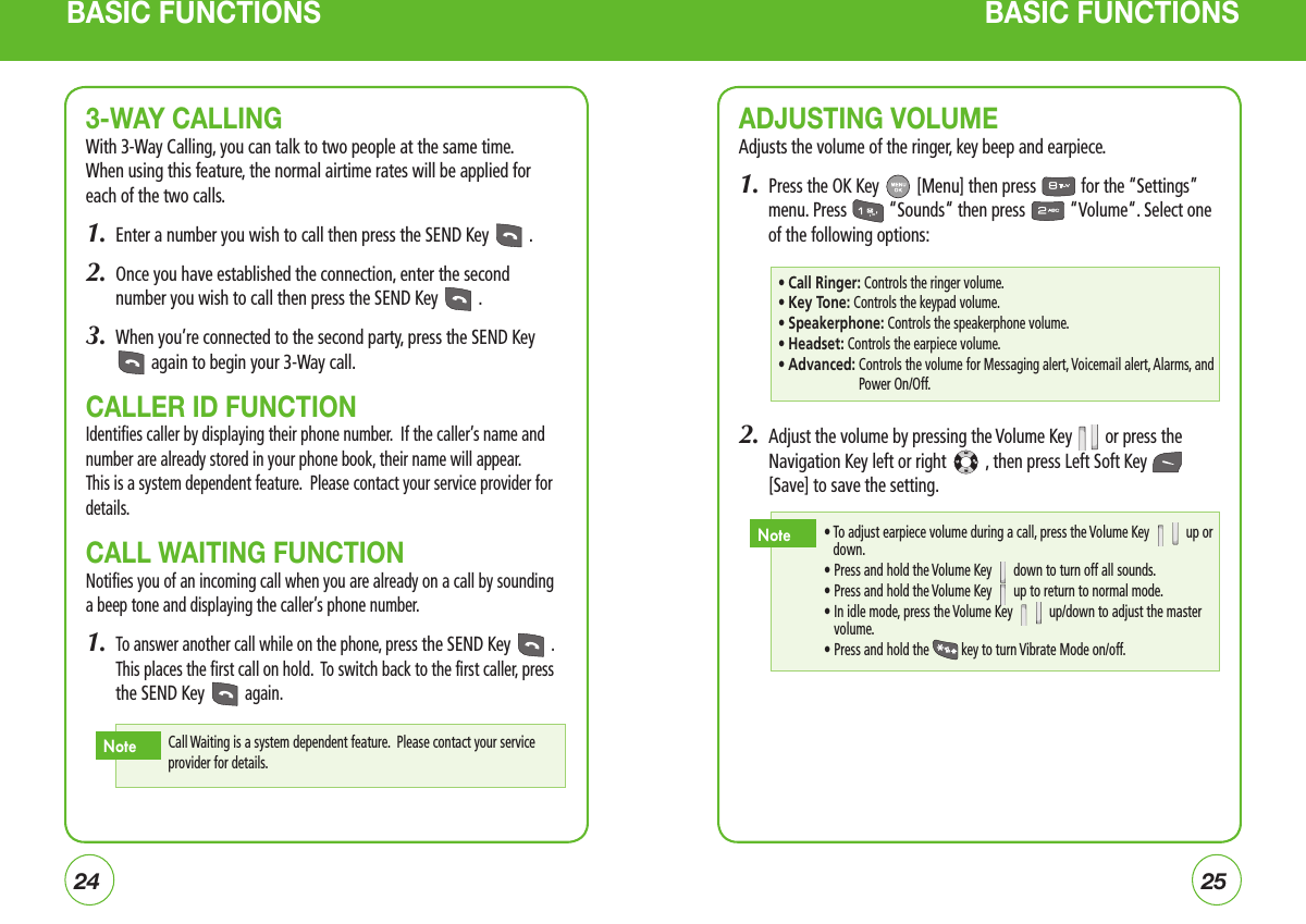 2425BASIC FUNCTIONS BASIC FUNCTIONS3-WAY CALLINGWith 3-Way Calling, you can talk to two people at the same time.   When using this feature, the normal airtime rates will be applied for each of the two calls. 1.  Enter a number you wish to call then press the SEND Key   .2.   Once you have established the connection, enter the second number you wish to call then press the SEND Key   .3.  When you’re connected to the second party, press the SEND Key  again to begin your 3-Way call.CALLER ID FUNCTIONIdentifies caller by displaying their phone number.  If the caller’s name and number are already stored in your phone book, their name will appear.   This is a system dependent feature.  Please contact your service provider for details.CALL WAITING FUNCTIONNotifies you of an incoming call when you are already on a call by sounding a beep tone and displaying the caller’s phone number. 1.   To answer another call while on the phone, press the SEND Key   . This places the first call on hold.  To switch back to the first caller, press the SEND Key   again.Call Waiting is a system dependent feature.  Please contact your service provider for details.NoteADJUSTING VOLUMEAdjusts the volume of the ringer, key beep and earpiece.1.  Press the OK Key   [Menu] then press   for the “Settings” menu. Press   “Sounds“ then press   “Volume“. Select one of the following options:2.   Adjust the volume by pressing the Volume Key   or press the Navigation Key left or right   , then press Left Soft Key  [Save] to save the setting.• Call Ringer: Controls the ringer volume.• Key Tone: Controls the keypad volume.• Speakerphone: Controls the speakerphone volume.• Headset: Controls the earpiece volume.• Advanced:  Controls the volume for Messaging alert, Voicemail alert, Alarms, and Power On/Off. •  To adjust earpiece volume during a call, press the Volume Key   up or down.  • Press and hold the Volume Key   down to turn off all sounds.  • Press and hold the Volume Key   up to return to normal mode.  •  In idle mode, press the Volume Key   up/down to adjust the master volume.  • Press and hold the  key to turn Vibrate Mode on/off.Note