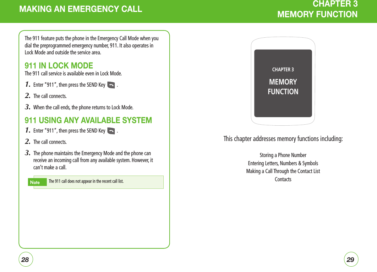 2829MAKING AN EMERGENCY CALL CHAPTER 3  MEMORY FUNCTIONThe 911 feature puts the phone in the Emergency Call Mode when you dial the preprogrammed emergency number, 911. It also operates in Lock Mode and outside the service area.911 IN LOCK MODEThe 911 call service is available even in Lock Mode.1.  Enter “911”, then press the SEND Key   .2.  The call connects.3.  When the call ends, the phone returns to Lock Mode.911 USING ANY AVAILABLE SYSTEM1.  Enter “911”, then press the SEND Key   .2.  The call connects.3.   The phone maintains the Emergency Mode and the phone can receive an incoming call from any available system. However, it can’t make a call.The 911 call does not appear in the recent call list.NoteThis chapter addresses memory functions including:Storing a Phone NumberEntering Letters, Numbers &amp; SymbolsMaking a Call Through the Contact ListContactsCHAPTER 3 MEMORY FUNCTION