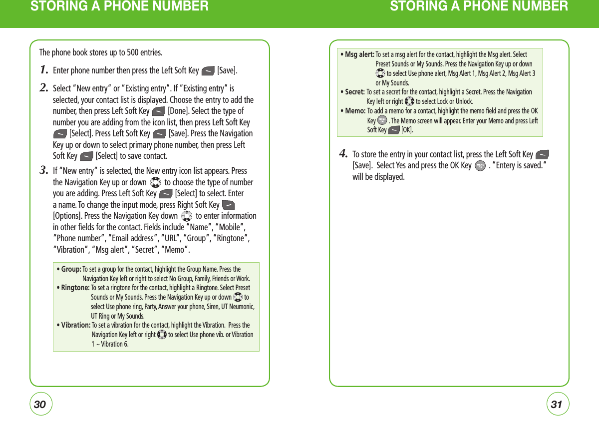 3031STORING A PHONE NUMBER STORING A PHONE NUMBERThe phone book stores up to 500 entries.1.  Enter phone number then press the Left Soft Key   [Save].2.  Select “New entry“ or “Existing entry“. If “Existing entry” is selected, your contact list is displayed. Choose the entry to add the number, then press Left Soft Key   [Done]. Select the type of number you are adding from the icon list, then press Left Soft Key  [Select]. Press Left Soft Key   [Save]. Press the Navigation Key up or down to select primary phone number, then press Left Soft Key   [Select] to save contact.3.  If “New entry“ is selected, the New entry icon list appears. Press the Navigation Key up or down   to choose the type of number you are adding. Press Left Soft Key   [Select] to select. Enter a name. To change the input mode, press Right Soft Key   [Options]. Press the Navigation Key down   to enter information in other fields for the contact. Fields include “Name”, “Mobile”, “Phone number”, “Email address”, “URL”, “Group”, “Ringtone”, “Vibration”, “Msg alert”, “Secret”, “Memo”.4.   To store the entry in your contact list, press the Left Soft Key   [Save].  Select Yes and press the OK Key   . “Entery is saved.“ will be displayed.•  Group:  To set a group for the contact, highlight the Group Name. Press the Navigation Key left or right to select No Group, Family, Friends or Work.• Ringtone:  To set a ringtone for the contact, highlight a Ringtone. Select Preset Sounds or My Sounds. Press the Navigation Key up or down  to select Use phone ring, Party, Answer your phone, Siren, UT Neumonic, UT Ring or My Sounds.• Vibration:  To set a vibration for the contact, highlight the Vibration.  Press the Navigation Key left or right   to select Use phone vib. or Vibration 1 ~ Vibration 6.•  Msg alert:  To set a msg alert for the contact, highlight the Msg alert. Select Preset Sounds or My Sounds. Press the Navigation Key up or down  to select Use phone alert, Msg Alert 1, Msg Alert 2, Msg Alert 3 or My Sounds.• Secret:  To set a secret for the contact, highlight a Secret. Press the Navigation Key left or right   to select Lock or Unlock.• Memo:  To add a memo for a contact, highlight the memo field and press the OK Key  . The Memo screen will appear. Enter your Memo and press Left Soft Key  [OK].