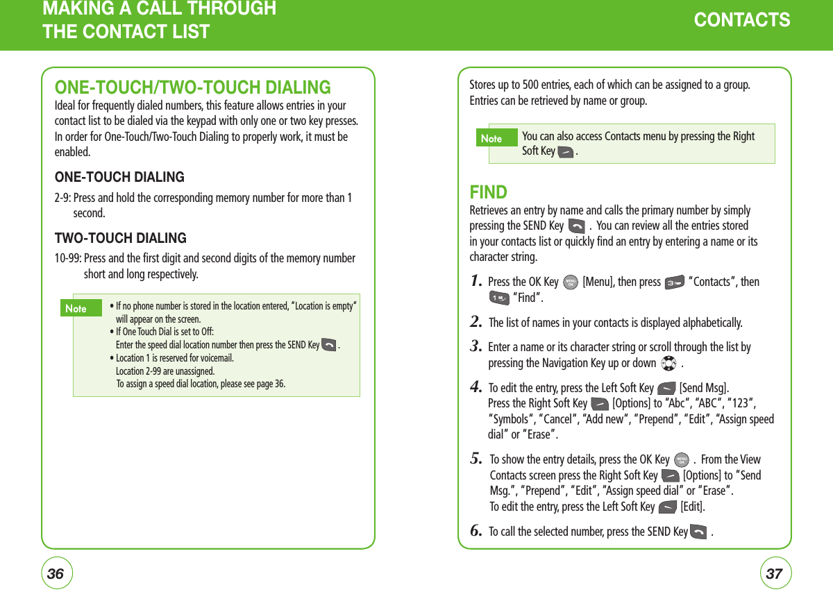 3637MAKING A CALL THROUGH THE CONTACT LIST CONTACTSStores up to 500 entries, each of which can be assigned to a group. Entries can be retrieved by name or group.FINDRetrieves an entry by name and calls the primary number by simply pressing the SEND Key   .  You can review all the entries stored in your contacts list or quickly find an entry by entering a name or its character string.1.  Press the OK Key   [Menu], then press   “Contacts”, then  “Find”.2.  The list of names in your contacts is displayed alphabetically.3.  Enter a name or its character string or scroll through the list by  pressing the Navigation Key up or down   .4.  To edit the entry, press the Left Soft Key   [Send Msg].  Press the Right Soft Key   [Options] to “Abc“, “ABC“, “123“, “Symbols“, “Cancel“, “Add new“, “Prepend”, “Edit”, “Assign speed dial” or “Erase”.5.   To show the entry details, press the OK Key   .  From the View Contacts screen press the Right Soft Key   [Options] to “Send Msg.”, “Prepend”, “Edit”, “Assign speed dial” or “Erase”.To edit the entry, press the Left Soft Key   [Edit].6.  To call the selected number, press the SEND Key  .You can also access Contacts menu by pressing the Right Soft Key  .NoteONE-TOUCH/TWO-TOUCH DIALINGIdeal for frequently dialed numbers, this feature allows entries in your contact list to be dialed via the keypad with only one or two key presses. In order for One-Touch/Two-Touch Dialing to properly work, it must be enabled.ONE-TOUCH DIALING2-9:  Press and hold the corresponding memory number for more than 1 second.TWO-TOUCH DIALING10-99:  Press and the first digit and second digits of the memory number short and long respectively.  •  If no phone number is stored in the location entered, “Location is empty“ will appear on the screen.   • If One Touch Dial is set to Off:      Enter the speed dial location number then press the SEND Key  .   • Location 1 is reserved for voicemail.      Location 2-99 are unassigned.    To assign a speed dial location, please see page 36.Note