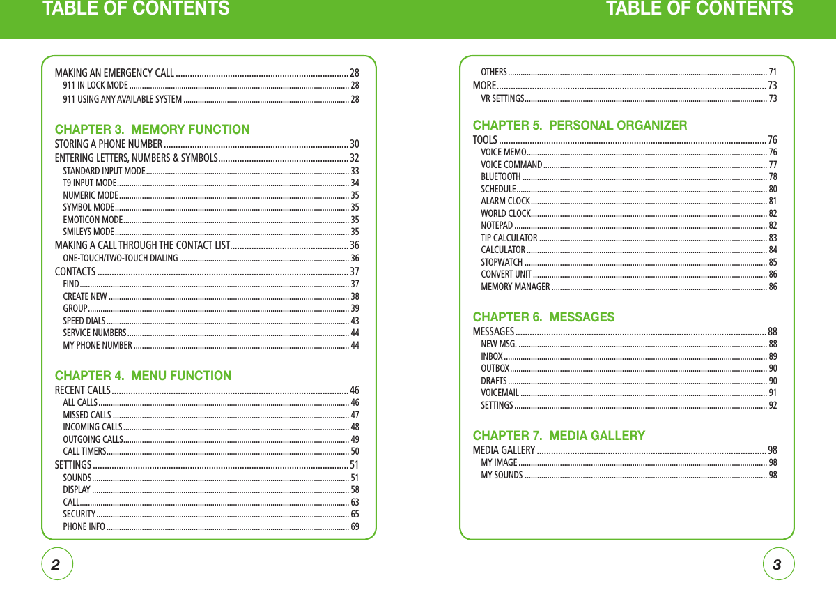 23TABLE OF CONTENTS TABLE OF CONTENTSOTHERS ............................................................................................................................. 71MORE .................................................................................................................. 73VR SETTINGS ..................................................................................................................... 73CHAPTER 5.  PERSONAL ORGANIZERTOOLS ................................................................................................................. 76VOICE MEMO .................................................................................................................... 76VOICE COMMAND ............................................................................................................ 77BLUETOOTH ...................................................................................................................... 78SCHEDULE ......................................................................................................................... 80ALARM CLOCK .................................................................................................................. 81WORLD CLOCK .................................................................................................................. 82NOTEPAD .......................................................................................................................... 82TIP CALCULATOR .............................................................................................................. 83CALCULATOR .................................................................................................................... 84STOPWATCH ..................................................................................................................... 85CONVERT UNIT ................................................................................................................. 86MEMORY MANAGER ........................................................................................................ 86CHAPTER 6.  MESSAGESMESSAGES .......................................................................................................... 88NEW MSG. ........................................................................................................................ 88INBOX ............................................................................................................................... 89OUTBOX ............................................................................................................................ 90DRAFTS ............................................................................................................................. 90VOICEMAIL ....................................................................................................................... 91SETTINGS .......................................................................................................................... 92CHAPTER 7.  MEDIA GALLERYMEDIA GALLERY .................................................................................................98MY IMAGE ........................................................................................................................ 98MY SOUNDS ..................................................................................................................... 98MAKING AN EMERGENCY CALL ......................................................................... 28911 IN LOCK MODE .......................................................................................................... 28911 USING ANY AVAILABLE SYSTEM ................................................................................ 28CHAPTER 3.  MEMORY FUNCTIONSTORING A PHONE NUMBER .............................................................................. 30ENTERING LETTERS, NUMBERS &amp; SYMBOLS ....................................................... 32STANDARD INPUT MODE .................................................................................................. 33T9 INPUT MODE ................................................................................................................ 34NUMERIC MODE ............................................................................................................... 35SYMBOL MODE ................................................................................................................. 35EMOTICON MODE ............................................................................................................. 35SMILEYS MODE ................................................................................................................. 35MAKING A CALL THROUGH THE CONTACT LIST ..................................................36ONE-TOUCH/TWO-TOUCH DIALING .................................................................................. 36CONTACTS .......................................................................................................... 37FIND .................................................................................................................................. 37CREATE NEW .................................................................................................................... 38GROUP .............................................................................................................................. 39SPEED DIALS ..................................................................................................................... 43SERVICE NUMBERS ........................................................................................................... 44MY PHONE NUMBER ........................................................................................................ 44CHAPTER 4.  MENU FUNCTIONRECENT CALLS .................................................................................................... 46ALL CALLS ......................................................................................................................... 46MISSED CALLS .................................................................................................................. 47INCOMING CALLS ............................................................................................................. 48OUTGOING CALLS ............................................................................................................. 49CALL TIMERS ..................................................................................................................... 50SETTINGS ............................................................................................................ 51SOUNDS ............................................................................................................................ 51DISPLAY ............................................................................................................................ 58CALL .................................................................................................................................. 63SECURITY .......................................................................................................................... 65PHONE INFO ..................................................................................................................... 69