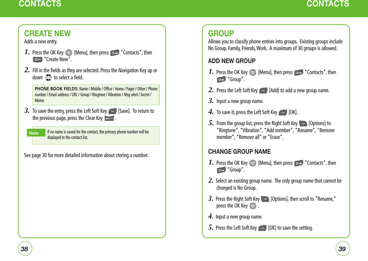 3839CONTACTSGROUPAllows you to classify phone entries into groups.  Existing groups include  No Group, Family, Friends, Work.  A maximum of 30 groups is allowed.ADD NEW GROUP1.  Press the OK Key   [Menu], then press   “Contacts”, then  “Group”.2.  Press the Left Soft Key   [Add] to add a new group name. 3.  Input a new group name.4.  To save it, press the Left Soft Key   [OK].5.    From the group list, press the Right Soft Key   [Options] to “Ringtone”, “Vibration”, ”Add member”, ”Rename”, ”Remove member”, ”Remove all” or “Erase”.CHANGE GROUP NAME1.  Press the OK Key   [Menu], then press   “Contacts”, then  “Group”.2.  Select an existing group name.  The only group name that cannot be changed is No Group.3.  Press the Right Soft Key   [Options], then scroll to ”Rename,” press the OK Key   .4.  Input a new group name.5.  Press the Left Soft Key   [OK] to save the setting.CONTACTSCREATE NEWAdds a new entry.1.  Press the OK Key   [Menu], then press   “Contacts”, then  “Create New“.2.  Fill in the fields as they are selected. Press the Navigation Key up or down   to select a field.3.  To save the entry, press the Left Soft Key   [Save].  To return to the previous page, press the Clear Key   .See page 30 for more detailed information about storing a number.If no name is saved for the contact, the primary phone number will be displayed in the contact list.NotePHONE BOOK FIELDS: Name / Mobile / Office / Home / Pager / Other / Phone number / Email address / URL / Group / Ringtone / Vibration / Msg alert / Secret / Memo