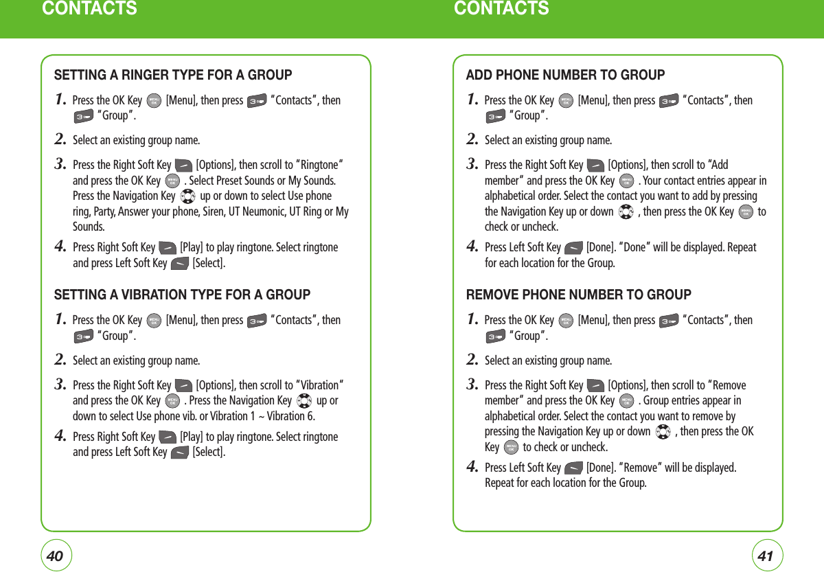 CONTACTS CONTACTSSETTING A RINGER TYPE FOR A GROUP1.  Press the OK Key   [Menu], then press   “Contacts”, then  “Group”.2.  Select an existing group name.3.  Press the Right Soft Key   [Options], then scroll to “Ringtone“ and press the OK Key   . Select Preset Sounds or My Sounds. Press the Navigation Key   up or down to select Use phone ring, Party, Answer your phone, Siren, UT Neumonic, UT Ring or My Sounds.4.   Press Right Soft Key   [Play] to play ringtone. Select ringtone and press Left Soft Key   [Select].SETTING A VIBRATION TYPE FOR A GROUP1.  Press the OK Key   [Menu], then press   “Contacts”, then  “Group”.2.  Select an existing group name.3.  Press the Right Soft Key   [Options], then scroll to “Vibration“ and press the OK Key   . Press the Navigation Key   up or down to select Use phone vib. or Vibration 1 ~ Vibration 6.4.   Press Right Soft Key   [Play] to play ringtone. Select ringtone and press Left Soft Key   [Select].ADD PHONE NUMBER TO GROUP1.  Press the OK Key   [Menu], then press   “Contacts”, then  “Group”.2.  Select an existing group name.3.  Press the Right Soft Key   [Options], then scroll to “Add member“ and press the OK Key   . Your contact entries appear in alphabetical order. Select the contact you want to add by pressing the Navigation Key up or down   , then press the OK Key   to check or uncheck.4.   Press Left Soft Key   [Done]. “Done” will be displayed. Repeat for each location for the Group.REMOVE PHONE NUMBER TO GROUP1.  Press the OK Key   [Menu], then press   “Contacts”, then  “Group”.2.   Select an existing group name.3.  Press the Right Soft Key   [Options], then scroll to “Remove member“ and press the OK Key   . Group entries appear in alphabetical order. Select the contact you want to remove by pressing the Navigation Key up or down   , then press the OK Key   to check or uncheck.4.   Press Left Soft Key   [Done]. “Remove” will be displayed. Repeat for each location for the Group.4140