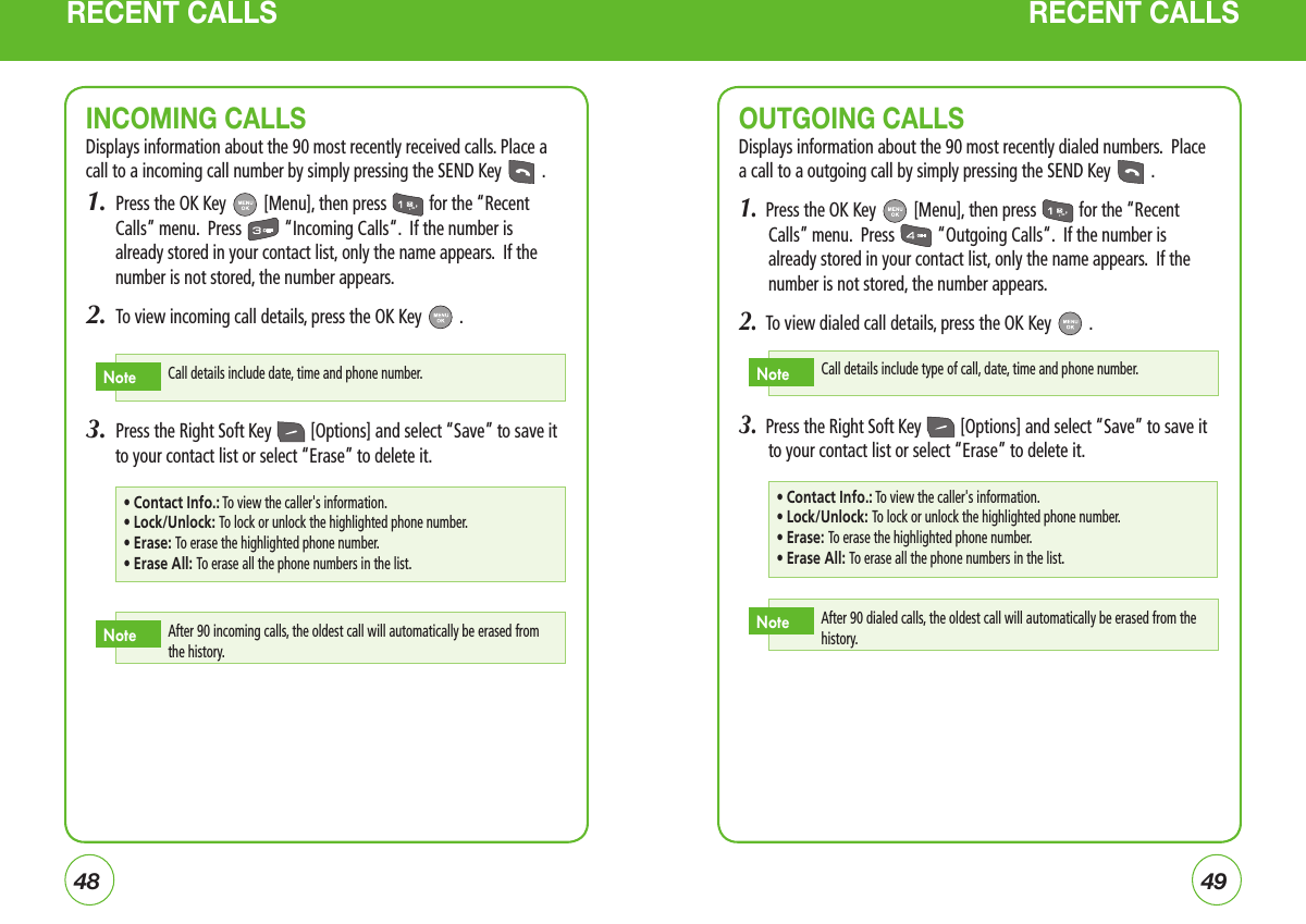 4849RECENT CALLS RECENT CALLSOUTGOING CALLSDisplays information about the 90 most recently dialed numbers.  Place a call to a outgoing call by simply pressing the SEND Key   .1.  Press the OK Key   [Menu], then press   for the “Recent Calls” menu.  Press   “Outgoing Calls“.  If the number is already stored in your contact list, only the name appears.  If the number is not stored, the number appears.2.  To view dialed call details, press the OK Key   .3.  Press the Right Soft Key   [Options] and select “Save” to save it to your contact list or select “Erase” to delete it.Call details include type of call, date, time and phone number.NoteINCOMING CALLSDisplays information about the 90 most recently received calls. Place a call to a incoming call number by simply pressing the SEND Key   .1.  Press the OK Key   [Menu], then press   for the “Recent Calls” menu.  Press   “Incoming Calls“.  If the number is already stored in your contact list, only the name appears.  If the number is not stored, the number appears.2.  To view incoming call details, press the OK Key   .3.  Press the Right Soft Key   [Options] and select “Save” to save it to your contact list or select “Erase” to delete it.Call details include date, time and phone number.Note• Contact Info.: To view the caller&apos;s information.• Lock/Unlock: To lock or unlock the highlighted phone number.• Erase: To erase the highlighted phone number.• Erase All: To erase all the phone numbers in the list.After 90 incoming calls, the oldest call will automatically be erased from the history.Note• Contact Info.: To view the caller&apos;s information.• Lock/Unlock: To lock or unlock the highlighted phone number.• Erase: To erase the highlighted phone number.• Erase All: To erase all the phone numbers in the list.After 90 dialed calls, the oldest call will automatically be erased from the history.Note