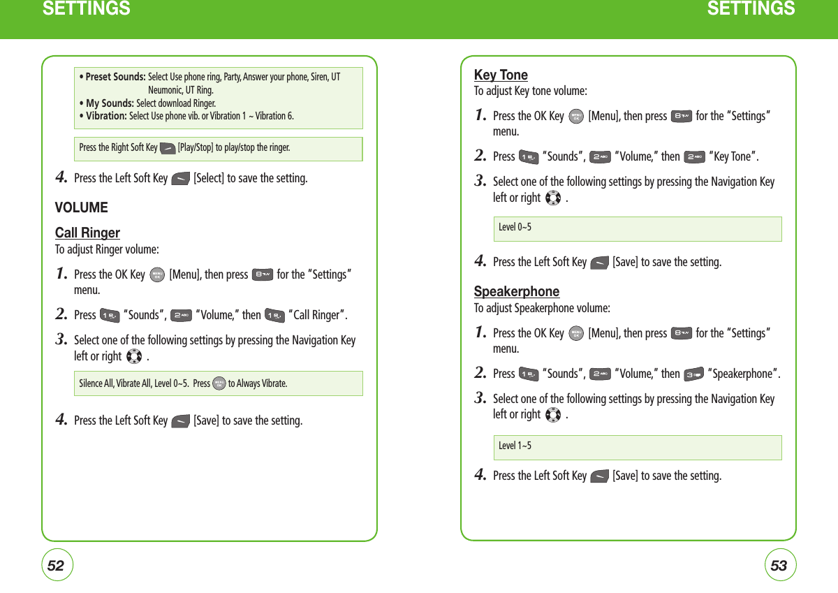 5253SETTINGS SETTINGS4.  Press the Left Soft Key   [Select] to save the setting.VOLUMECall RingerTo adjust Ringer volume:1.  Press the OK Key   [Menu], then press   for the “Settings” menu.  2.  Press   “Sounds”,   “Volume,” then   “Call Ringer”.3.  Select one of the following settings by pressing the Navigation Key left or right   .4.  Press the Left Soft Key   [Save] to save the setting.Key ToneTo adjust Key tone volume:1.  Press the OK Key   [Menu], then press   for the “Settings” menu.  2.  Press   “Sounds”,   “Volume,” then   “Key Tone”.3.  Select one of the following settings by pressing the Navigation Key left or right   .4.  Press the Left Soft Key   [Save] to save the setting.SpeakerphoneTo adjust Speakerphone volume:1.  Press the OK Key   [Menu], then press   for the “Settings” menu.  2.  Press   “Sounds”,   “Volume,” then   “Speakerphone”.3.  Select one of the following settings by pressing the Navigation Key left or right   .4.  Press the Left Soft Key   [Save] to save the setting.Press the Right Soft Key   [Play/Stop] to play/stop the ringer.• Preset Sounds:  Select Use phone ring, Party, Answer your phone, Siren, UT Neumonic, UT Ring. • My Sounds: Select download Ringer.• Vibration: Select Use phone vib. or Vibration 1 ~ Vibration 6.Silence All, Vibrate All, Level 0~5.  Press  to Always Vibrate.Level 0~5Level 1~5