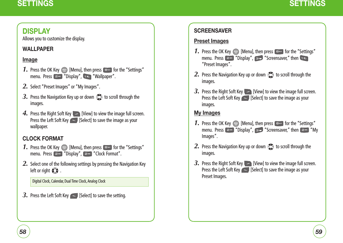 5859SETTINGS SETTINGSDISPLAYAllows you to customize the display.WALLPAPERImage1.  Press the OK Key   [Menu], then press   for the “Settings” menu.  Press   “Display”,   “Wallpaper”.2.  Select “Preset Images” or “My Images”.3.   Press the Navigation Key up or down   to scroll through the images.4.  Press the Right Soft Key   [View] to view the image full screen. Press the Left Soft Key   [Select] to save the image as your wallpaper.CLOCK FORMAT1.  Press the OK Key   [Menu], then press   for the “Settings” menu.  Press   “Display”,   “Clock Format”.2.   Select one of the following settings by pressing the Navigation Key left or right   .3.  Press the Left Soft Key   [Select] to save the setting.SCREENSAVERPreset Images1.  Press the OK Key   [Menu], then press   for the “Settings” menu.  Press   “Display”,   “Screensaver,” then   “Preset Images”.2.   Press the Navigation Key up or down   to scroll through the images.3.  Press the Right Soft Key   [View] to view the image full screen. Press the Left Soft Key   [Select] to save the image as your images.My Images1.   Press the OK Key   [Menu], then press   for the “Settings” menu.  Press   “Display”,   “Screensaver,” then   “My Images”.2.   Press the Navigation Key up or down   to scroll through the images.3.  Press the Right Soft Key   [View] to view the image full screen. Press the Left Soft Key   [Select] to save the image as your Preset Images.Digital Clock, Calendar, Dual Time Clock, Analog Clock