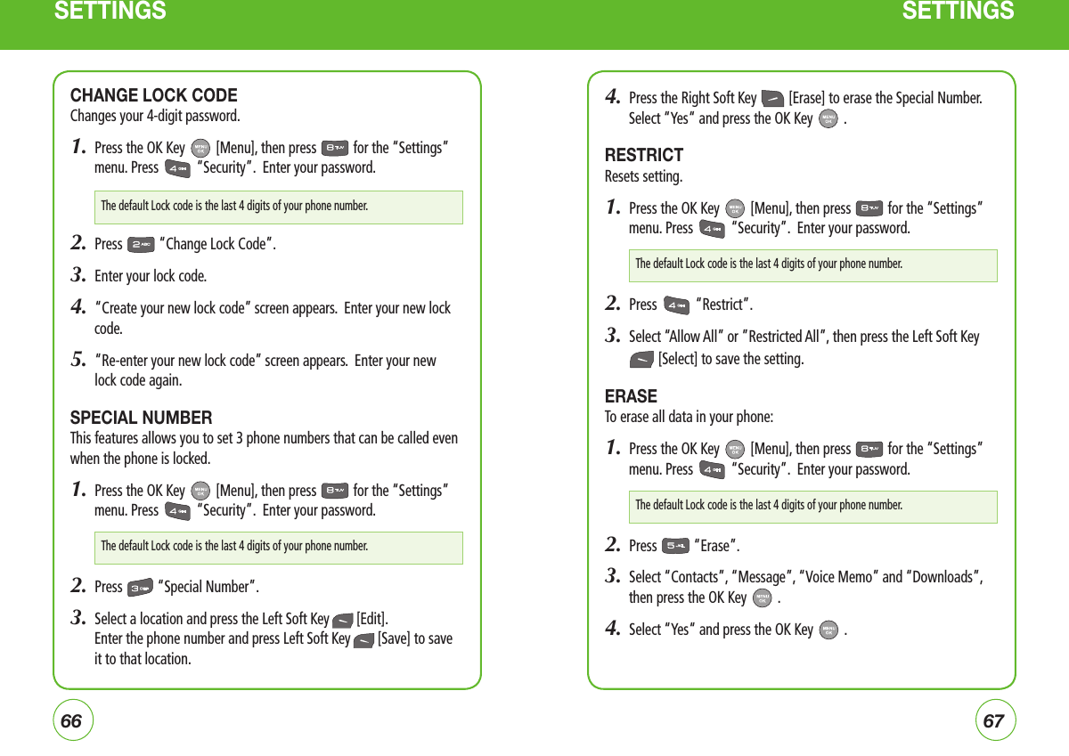 6667SETTINGS SETTINGSCHANGE LOCK CODEChanges your 4-digit password.1.  Press the OK Key   [Menu], then press   for the “Settings” menu. Press   “Security”.  Enter your password.2.  Press   “Change Lock Code”.3.  Enter your lock code. 4.  “Create your new lock code” screen appears.  Enter your new lock code. 5.   “Re-enter your new lock code” screen appears.  Enter your new lock code again.SPECIAL NUMBERThis features allows you to set 3 phone numbers that can be called even when the phone is locked.1.  Press the OK Key   [Menu], then press   for the “Settings” menu. Press   “Security”.  Enter your password.2.  Press   “Special Number”.3.  Select a location and press the Left Soft Key  [Edit].    Enter the phone number and press Left Soft Key  [Save] to save it to that location.4.  Press the Right Soft Key   [Erase] to erase the Special Number. Select “Yes“ and press the OK Key   .RESTRICTResets setting.1.  Press the OK Key   [Menu], then press   for the “Settings” menu. Press   “Security”.  Enter your password.2.  Press   “Restrict”.3.  Select “Allow All” or ”Restricted All”, then press the Left Soft Key  [Select] to save the setting.ERASE To erase all data in your phone:1.  Press the OK Key   [Menu], then press   for the “Settings” menu. Press   “Security”.  Enter your password.2.  Press   “Erase”.3.  Select “Contacts”, “Message”, “Voice Memo” and “Downloads”, then press the OK Key   .4.  Select “Yes“ and press the OK Key   .The default Lock code is the last 4 digits of your phone number.The default Lock code is the last 4 digits of your phone number.The default Lock code is the last 4 digits of your phone number.The default Lock code is the last 4 digits of your phone number.