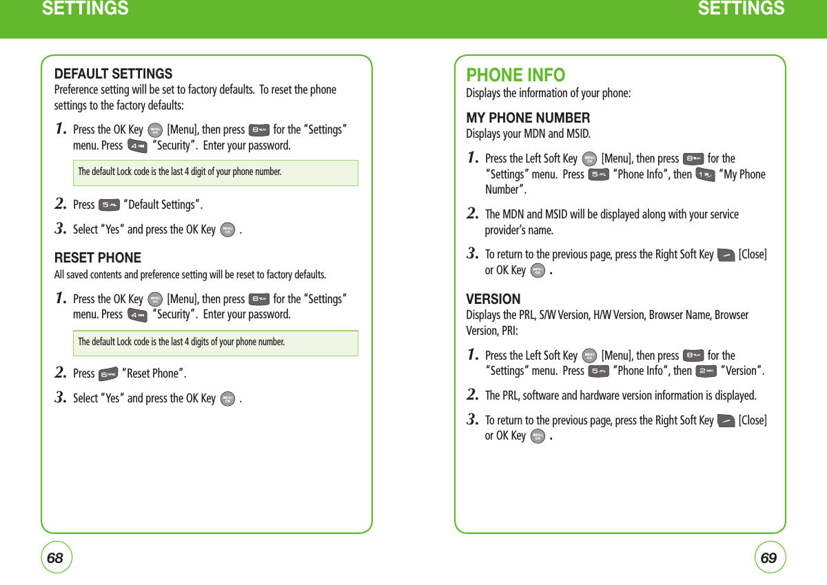 6869SETTINGS SETTINGSPHONE INFODisplays the information of your phone:MY PHONE NUMBERDisplays your MDN and MSID.  1.   Press the Left Soft Key   [Menu], then press   for the “Settings” menu.  Press   “Phone Info“, then   “My Phone Number“.2.  The MDN and MSID will be displayed along with your service provider’s name.3.  To return to the previous page, press the Right Soft Key   [Close] or OK Key   .VERSIONDisplays the PRL, S/W Version, H/W Version, Browser Name, Browser Version, PRI:1.   Press the Left Soft Key   [Menu], then press   for the “Settings” menu.  Press   “Phone Info“, then   ”Version”.2.  The PRL, software and hardware version information is displayed.3.  To return to the previous page, press the Right Soft Key   [Close] or OK Key   .DEFAULT SETTINGSPreference setting will be set to factory defaults.  To reset the phone settings to the factory defaults:1.  Press the OK Key   [Menu], then press   for the “Settings” menu. Press   “Security”.  Enter your password.2.  Press   “Default Settings”.3.  Select “Yes“ and press the OK Key   .RESET PHONEAll saved contents and preference setting will be reset to factory defaults.1.  Press the OK Key   [Menu], then press   for the “Settings” menu. Press   “Security”.  Enter your password.2.  Press   “Reset Phone”.3.  Select “Yes“ and press the OK Key   .The default Lock code is the last 4 digit of your phone number.The default Lock code is the last 4 digits of your phone number.