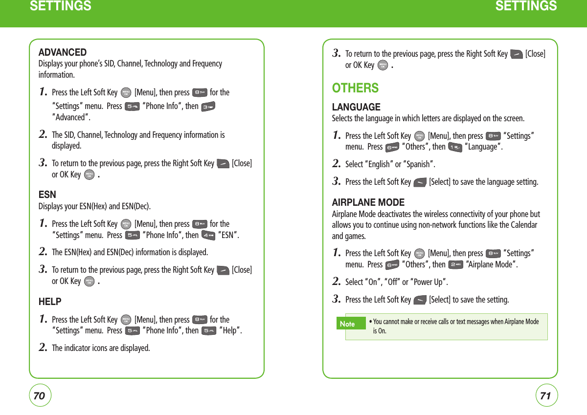 7071SETTINGS SETTINGSADVANCEDDisplays your phone’s SID, Channel, Technology and Frequency information.1.   Press the Left Soft Key   [Menu], then press   for the “Settings” menu.  Press   “Phone Info“, then   ”Advanced”.2.  The SID, Channel, Technology and Frequency information is displayed.3.  To return to the previous page, press the Right Soft Key   [Close] or OK Key   .ESNDisplays your ESN(Hex) and ESN(Dec).1.   Press the Left Soft Key   [Menu], then press   for the “Settings” menu.  Press   “Phone Info“, then   ”ESN”.2.  The ESN(Hex) and ESN(Dec) information is displayed.3.  To return to the previous page, press the Right Soft Key   [Close] or OK Key   .HELP1.   Press the Left Soft Key   [Menu], then press   for the “Settings” menu.  Press   “Phone Info“, then   ”Help”.2.  The indicator icons are displayed.3.  To return to the previous page, press the Right Soft Key   [Close] or OK Key   .OTHERSLANGUAGESelects the language in which letters are displayed on the screen.1.   Press the Left Soft Key   [Menu], then press   “Settings” menu.  Press   “Others”, then   “Language”.2.  Select “English” or “Spanish”.3.  Press the Left Soft Key   [Select] to save the language setting. AIRPLANE MODEAirplane Mode deactivates the wireless connectivity of your phone but allows you to continue using non-network functions like the Calendar and games.1.   Press the Left Soft Key   [Menu], then press   “Settings” menu.  Press   “Others”, then   “Airplane Mode”.2.  Select “On”, “Off” or “Power Up”.3.  Press the Left Soft Key   [Select] to save the setting.•  You cannot make or receive calls or text messages when Airplane Mode is On.Note