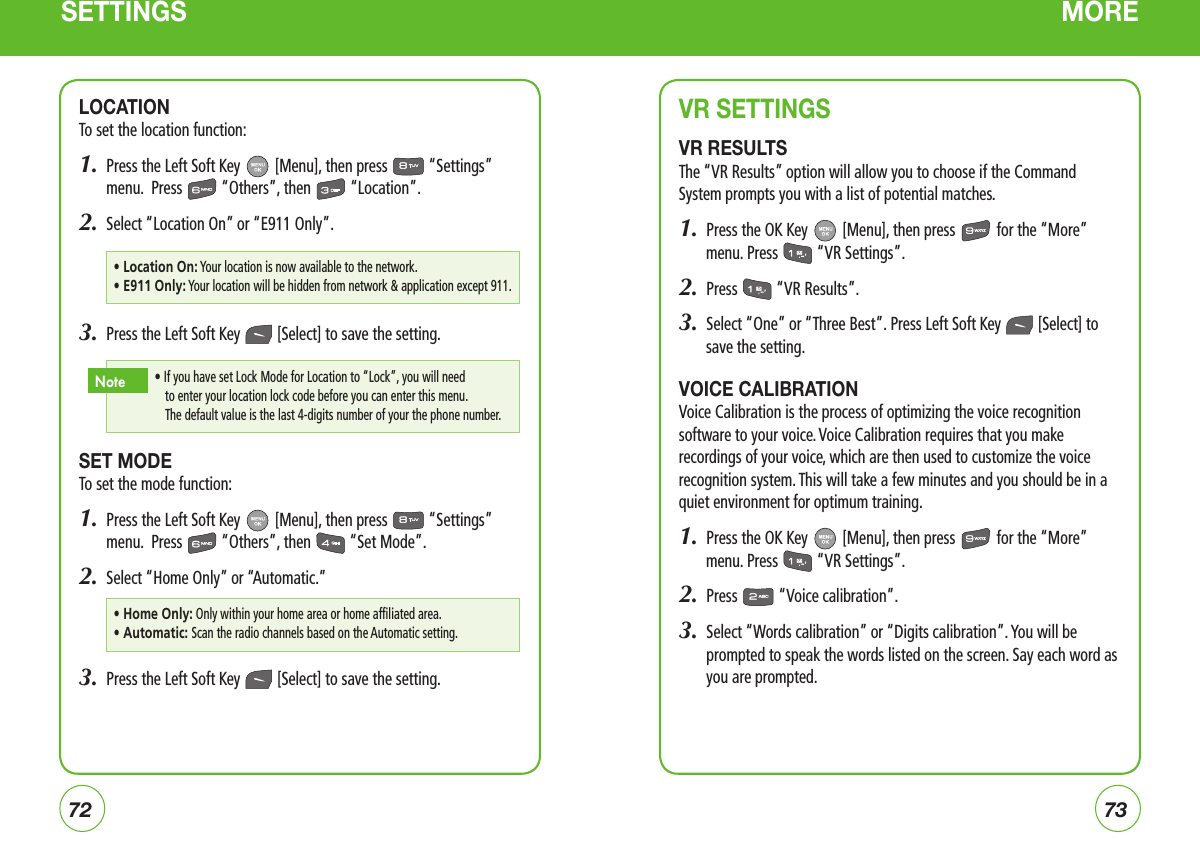 7273SETTINGS MOREVR SETTINGSVR RESULTSThe “VR Results” option will allow you to choose if the Command System prompts you with a list of potential matches.1.  Press the OK Key   [Menu], then press   for the “More” menu. Press   “VR Settings”.2.  Press   “VR Results”.3.  Select “One” or “Three Best”. Press Left Soft Key   [Select] to save the setting.VOICE CALIBRATIONVoice Calibration is the process of optimizing the voice recognition software to your voice. Voice Calibration requires that you make recordings of your voice, which are then used to customize the voice recognition system. This will take a few minutes and you should be in a quiet environment for optimum training.1.  Press the OK Key   [Menu], then press   for the “More” menu. Press   “VR Settings”.2.  Press   “Voice calibration”.3.   Select “Words calibration” or “Digits calibration”. You will be prompted to speak the words listed on the screen. Say each word as you are prompted.LOCATIONTo set the location function:1.   Press the Left Soft Key   [Menu], then press   “Settings” menu.  Press   “Others”, then   “Location”.2.  Select “Location On” or “E911 Only”.3.  Press the Left Soft Key   [Select] to save the setting.SET MODETo set the mode function:1.   Press the Left Soft Key   [Menu], then press   “Settings” menu.  Press   “Others”, then   “Set Mode”.2.  Select “Home Only” or “Automatic.”3.  Press the Left Soft Key   [Select] to save the setting.•  If you have set Lock Mode for Location to “Lock”, you will need to enter your location lock code before you can enter this menu.     The default value is the last 4-digits number of your the phone number.  Note•  Location On: Your location is now available to the network.•  E911 Only: Your location will be hidden from network &amp; application except 911.•  Home Only: Only within your home area or home affiliated area.•  Automatic: Scan the radio channels based on the Automatic setting.