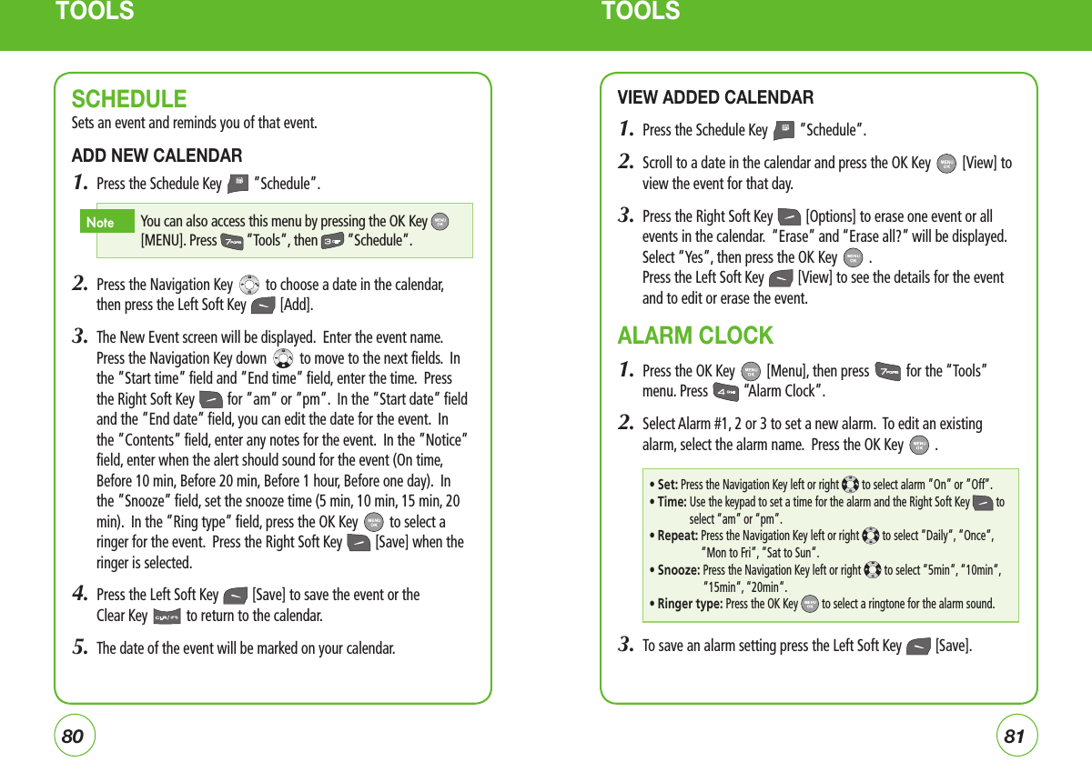 TOOLS TOOLSSCHEDULESets an event and reminds you of that event.ADD NEW CALENDAR1.  Press the Schedule Key   ”Schedule”.2.  Press the Navigation Key   to choose a date in the calendar, then press the Left Soft Key   [Add]. 3.  The New Event screen will be displayed.  Enter the event name.  Press the Navigation Key down   to move to the next fields.  In the ”Start time” field and ”End time” field, enter the time.  Press the Right Soft Key   for ”am” or ”pm”.  In the ”Start date” field and the ”End date” field, you can edit the date for the event.  In the ”Contents” field, enter any notes for the event.  In the ”Notice” field, enter when the alert should sound for the event (On time, Before 10 min, Before 20 min, Before 1 hour, Before one day).  In the ”Snooze” field, set the snooze time (5 min, 10 min, 15 min, 20 min).  In the ”Ring type” field, press the OK Key   to select a ringer for the event.  Press the Right Soft Key   [Save] when the ringer is selected.4.  Press the Left Soft Key   [Save] to save the event or the  Clear Key   to return to the calendar.5.  The date of the event will be marked on your calendar.VIEW ADDED CALENDAR1.  Press the Schedule Key   ”Schedule”.2.   Scroll to a date in the calendar and press the OK Key   [View] to  view the event for that day.3.  Press the Right Soft Key   [Options] to erase one event or all events in the calendar.  “Erase” and “Erase all?” will be displayed.  Select “Yes”, then press the OK Key   .Press the Left Soft Key   [View] to see the details for the event and to edit or erase the event.ALARM CLOCK1.  Press the OK Key   [Menu], then press   for the “Tools” menu. Press   “Alarm Clock”.2.  Select Alarm #1, 2 or 3 to set a new alarm.  To edit an existing alarm, select the alarm name.  Press the OK Key   .3.  To save an alarm setting press the Left Soft Key   [Save].8180 You can also access this menu by pressing the OK Key  [MENU]. Press  ”Tools”, then  ”Schedule”.Note• Set: Press the Navigation Key left or right  to select alarm ”On” or ”Off”.• Time:  Use the keypad to set a time for the alarm and the Right Soft Key  to select “am” or “pm”.• Repeat:  Press the Navigation Key left or right   to select “Daily“, “Once“, “Mon to Fri“, “Sat to Sun“. • Snooze:  Press the Navigation Key left or right   to select “5min“, “10min“, “15min“, “20min“.• Ringer type:  Press the OK Key   to select a ringtone for the alarm sound.